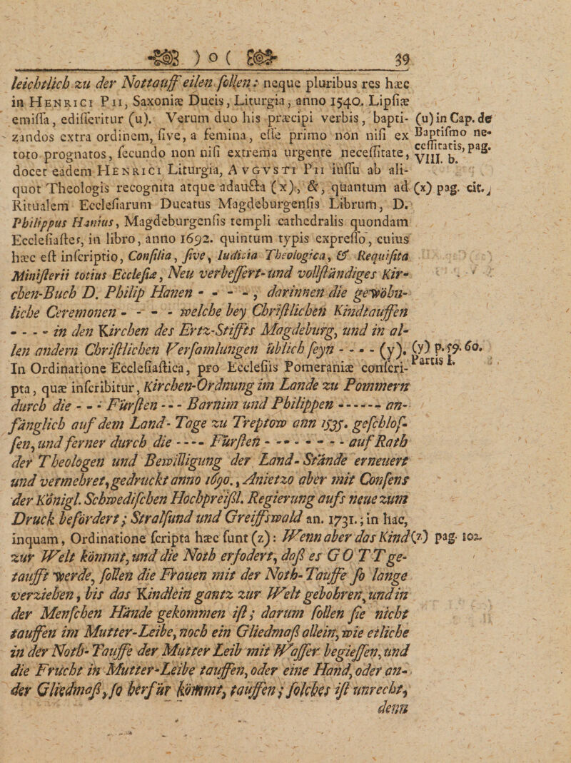 -_ ) o ( ___3$ leichtlich zu der Nottauff eilen fcllen: neque pluribus res haec in Henrici Pii, Saxonis Ducis, Liturgia, anno 1540. Lipfis emifTa, edifferitur (u). Verum duo his prscipi verbis, bapti- (u)inCap.de - zandos extra ordinem, five, a femina, elle primo non niii ex BaPtlf*?° ne- toto prognatos, fecundo non nid extrema urgente neceditate, yjjj ^S&gt; docet eadem H £ n r 1 c 1 Liturgia, Avgvsti Pii itiffu ab ali¬ quot Theologis recognita atque adaufta (x), &amp;, quantum ad (x) pag, cif.j Ritualem Eccledarum Ducatus Magdeburgends Librum, D. Philippus Hznius, Magdeburgends templi cathedralis quondam Eccledafter, in libro, anno 1692. quintum typis expreffo, cuius hsc eft infcriptio, Confilia, five, Judicia Theologica, &amp; Requifita Minifterii totius Ecclefia, Neu v er b effert-und vollftandiges Kir- chen-Buch D. Philip Hanen - - - - , darinnen die ge-yohn- liche Ceremonen - -■ - - welche bey Chrifllichen Kindtaujfen - - - » in den ¥&gt;irchen des Ertz-Stiffis Magdeburg., und in al- Un andern Chrifllichen Verfamlungen Ublich feyn - - - - (y). (y) f* In Ordinatione Ecclefiaftica, pro Ecclefiis Pomeraniae confcri-1 arus * pta, qus infcribitur, Kirchen-Ordnungim Lande zu Pommern durch die - - - Furflen - - - Barnim und Philippen-- an- fanglich auf dem Land- Tage zu Treptow ann ijjj. gefchlof- fen, und fer ner durch die----- Furflen - ------- aufRath der Theologen und BeiviBigung der Land-Stande erneuert und vemebret,gedmckt anno i6po., Anietzo aber mit Confens der Konigl Schmdifcben HochpreifiL Regierung aufs neue zum Druck b e for der t; Stralfund und Greiffswald an. 1731.; in hac, inquam, Ordinatione fcripta haec funt (z): IVenn aber das Kindi7) pag- toz» zur Welt kdmmtyund die Noth erfodert, dojl es GO TTge- taufft loerde, foHen die Frauen mit der Noth-Taujfe fo lange verziehen, bis das Ydndlein gantz zur Welt gebohren^ und in der Menfchen Hande gekommen ifl / darum follen fie nicht tauffen itn Mutter-Leibey noch ein Gliedmajl aUeirty wie etliche in der NofF Tauffe der Mutfer Leib mit Waffer begiejfen, und die Frucht in Mutter-Leibe tauffeny oder eine Handy oder an- der Gliedmafifo berfur tauffen ; fokbes ifi nnrecht^