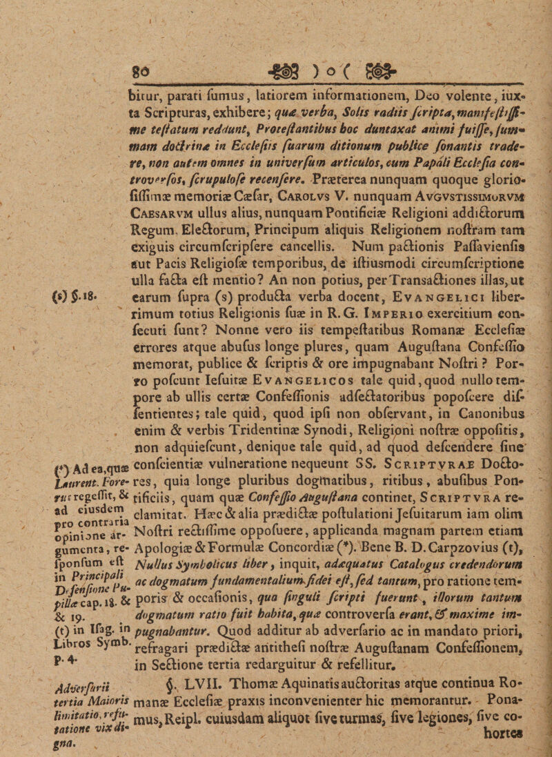 8d -8K W SIS- (05-1®- birur, parati fumus, latiorem informationem, Deo volente,iux- ta Scripturas,exhibere; qua verba, Solis radtis feripta,mamftjb{Jl- me teflatum reddunt, P vote[l antibus boc duntaxat animi fuiffe, fum~ mam dotivina in Ec cie [iis fuarum ditionum publice fonantis trade- re, non autem omnes in univevfum articulos, cum Papdli Ecclejia ccn- troverfbs% fcrupulofe recenfere. Praeterea nunquam quoque glorio- fiftimae memoriae Caefar, Carolvs V. nunquam Avgvstissimorvm Caesarvm ullus alius, nunquam Pontificiae Religioni additiorum Regum &lt; Ele&amp;orum, Principum aliquis Religioftem noftram tam exiguis circum feripfere cancellis. Num paftionis Paffavienfis aut Pacis Religiofae temporibus, de iftiusmodi circumfcriptione ulla fafta eft mentio? An non potius, perTransaftiones illas,ut earum fupra (s) pr-oduQa verba docent, Evangelici liber¬ rimum totius Religionis fuae in R.G. Imperio exercitium con- fecuti funt? Nonne vero iis tempeftatibus Romanae Ecclefiae errares atque abufus longe plures, quam Auguftana Confeftio memorat, publice &amp; feriptis &amp; ore impugnabant Noftri ? Por¬ to pofcunt Iefuitse Evangelicos tale quid,quod nullotem- pore ab ullis certae Confeffionis adfeftatoribus popofeere dit fentientes; tale quid, quod ipfi non obfervant, in Canonibus enim &amp; verbis Tridentinae Synodi, Religioni noftrae oppofitis, non adquiefcunt, denique tale quid, ad quod defeendere fine f) Adea,qus confeientiae vulneratione nequeunt SS. Scriptvras Dofto- liurent. Fore- res, quia longe pluribus dogmatibus, ritibus, abufibus Pon- rus regeflit, &amp; tificlis, quam quae Confejjio duguflana continet, Scriptvra re- ad eiusdem c]arnjtati H^ec &amp; alia praediflae poftulationi Jefuitarum iam olim opinione ar- Noftri recbftime oppofuere, applicanda magnam partem etiam gumcnra, re- Apologiae&amp;Formulae Concordiae(*). Bene B. D.Carpzovius (t), fponfum eft S ullus Symbolicus liber , inquit, adaequatus Catalogus credendorum in Principali a( ([0gmatum fundamentalium,fidei eji fed tantum, pro ratione tem- piUa cap. ig. &amp; pom &amp; occahoms, qua ftngult Jcriptt fuerunt, illorum tantum &amp; 19. ‘dogmatum ratio fuit habita, qua controverfa erant, &amp; maxime im- (t) in If3g. in pugnabantur. Quod additur ab adverfario ac in mandato priori. Libros Symb. repragarj praedirae aritithefi noftrae Auguftanam Confeflionem, in Seftione tertia redarguitur &amp; refellitur. Adverfurii §• LVII. Thomae Aquinatis auftoritas atque continua Ro- tertia Maioris manae Ecclefiae praxis inconvenienter hic memorantur. - Pona- mus,Reipl. cuiusdam aliquot five turmas, five legiones, fi ve co- tatione vixdu * * • ^ horte* gn«- v