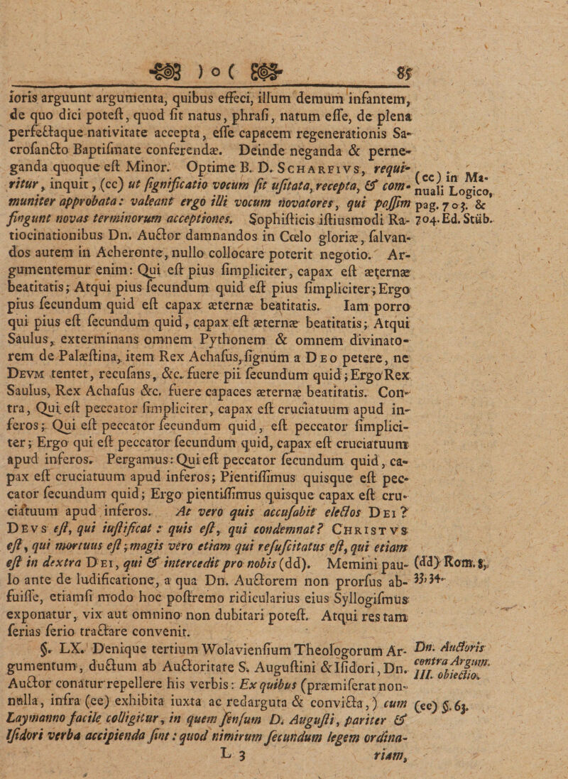 loris arguunt argumenta, quibus effeci, illum demum infantem, de quo dici poteft, quod fit natus, phrafi, natum effe, de plena perfeftaque nativitate accepta, effe capacem regenerationis Sa- crofanffco Baptifmate conferendae. Deinde neganda &amp; perne¬ ganda quoque eft Minor. Optime B. D. Scharfivs, requi* ritur, inquit, (cc) ut fgnificatio vocum fit ufttatayreceptay &amp; com• muniter approbata; valeant ergo illi vocum novatores , qui pofftm fingunt novas terminorum acceptiones. $ophiffici&amp; iftiusmodi Ra¬ tiocinationibus Dn. Au&amp;or damnandos in Ccelo glorice, faivan- dos autem in Acheronte, nullo collocare poterit negotio. Ar- gumentemur enim: Qui eft pius {impliciter , capax eft acernae beatitatis,-Atqui pius fecundum quid eft pius {impliciter; Ergo pius fecundum quid eft capax aeternae beatitatis. Iam porro qui pius eft fecundum quid, capax eft aeternae beatitatis; Atqui Saulus, exterminans omnem Pythonem &amp; omnem divinato- rem de Palaeftina, item Rex Achafus,figniim a D eo petere, ne Devm tenter, recufans, &amp;c., fuere pii fecundum quid; Ergo Rex Saulus, Rex Achafus &amp;c. fuere capaces aeternae beatitatis. Con¬ tra, Qui eft peccator {impliciter, capax eft cruciatuum apud in¬ feros; Qui eft peccator fecundum quid, eft peccator {implici¬ ter; Ergo qui eft peccator fecundum quid, capax eft cruciatuum? apud inferos. Pergamus : Qui eft peccator fecundum quid , ca¬ pax eft cruciatuum apud inferos; Pientiftimus quisque eft pec¬ cator fecundum quid; Ergo pientiftimus quisque capax eft cru¬ ciatuum apud inferos. At vero quis accufabit eleflos Dei? Devs eft, qui iuftificat ; quis eft, qui condemnat? Christ vs eft, qui nmtuus eft y magis vero etiam qui refufeitatus eft, qui etiam eft in dextra D e i , qui &amp; intercedit pro nobis (d d). Memini pau¬ lo ante de ludificatione, a qua Dn. AuSorem non prorfus ab- fuiffe, etiamft modo hoc poftremo ridicularius eius Syllogifmus; exponatur, vix aut omnino^ non dubitari poteft. Atqui res tam ferias ferio trafhre convenit. §. LX. Denique tertium Wolavienfium Theologorum Ar¬ gumentum , du&amp;um ab Au&amp;oritate S, Auguftini &amp;Ifidori,Dn. Au&amp;or con a tur repellere his verbis: Ex quibus (praemiferat non- nwlla, infra (ee) exhibita iuxta ac redarguta &amp; convi&amp;a,) cum Laymanno facile colligitur, in quem fenfutn D* Augufti, pariter &amp; Iftdori verba accipienda fint: quod nimirum fecundum legem ordina- E 3 riam. (cc) in Ma¬ nuali Logico, pag.7o*. &amp; 704. E d. Stiib. (dd> Kom. 33> 34» Dn. Aufioris centra Argum, lll. obiediOo