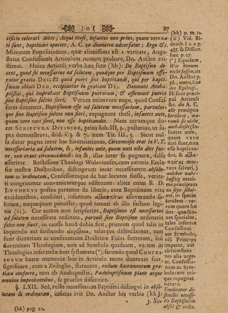 (bh) p. m. 12. t i ficto tolerari debet yAtqui thefi, infantes non prius} quam vere na- ( ii) Vid. BU ti fiunt, baptizari oportet, A. C. diametro adverfatur; demb.l.c. a p. Minorem Popofitionem, quae aiienifiinva eft a veritate, Augu- £^.^&gt;27 trC* ftanae Confeffionis Articulum nonum probare, Dn. Au&amp;or exi- (*)Vquidem, ftimat. Huius Articuli verba haec funt (hh): De Baptifimo do&gt; Wir konnen ce nt, quod fit necejfarius ad fialutem, quodque per Baptifimum ojfie- nicbtfajjen&amp;it ratur gratia Dei i Et quod pueri fimt baptizandi, qui per bapti- fimum oblati Deo, recipiantur in gratiam Dei. Damnant An ab a- Epilo^I, ptifias, qui improbant Baptifmum puerorum, &amp; affirmant pueros Pii funt praeci- fine Baptifimo fialvos fieri. Verum enim vero nego, quodConfef- Pul Articuli fores docentes, Baptifinum ej]e ad fialutem neceffiarium, parvulos- ^ ua que fine Baptifimo /alvos non fieri y repugnent thefi, infantes ante, beriibm, vea» quam vere nati fiunt, non ejje baptizandos. Nam utrumque do- rumb fle nicbt \ cet S c r i p t v r a Divinior, prius Ioh.III, 5., pofterius, ut fu- aueb diefer\ln? pra demonftravi, ibid. v. 3. &amp; 7. item Tit. III, 5. Sicut nui- la datur pugna inter has Enunciationes, Circumcifio erat in V. T, nati fUnt,non neceffiariaria ad fialutem, &amp;, infantes antequam nati oflo dies fue- ede baptizaa- re, non erant circumcidendis ita &amp;, illas inter fe pugnare, falfo dos, &amp; afia* afleritur. Reftifiime Theologi Wolavienfes,cum caeteris Eccle-7T7&lt;V#s mor- fiae noftrae Ductoribus, diftingvunt inter neeefiitatem abfiolu-tuos^Pblvari,) tam ac ordinatam, Confefioresque de hac locutos fuifle, verita* baffii7 ti congruenter convenienterque adftruunt: aliter enim B. D. mepnecipuus Lvthervs pofteaparentes de liberis, ante Baptifmum vita zufeyn fcbci- excidentibus, confolari, infantum afiamiToov afleverando fa-£;i*&gt;in Ipecie lutem, nequaquam potuififet; quod tamen ab illo fa&amp;um ^umquum^hK tur (ii). Cur autem non fcripferint, Baptifimus efi neceffartus fmt qu^dio- adfialutem neceffitate ordinata , parvuli fine Baptifimo ordinarie nes fpeciales, falvi non fiunt fim caufia haud dubie fuit, primum quod talis in ^e^^er?re loquendo aut fcribendo dv.fifieia, talesque diftinQiones, non al^SytnboIo funt dicentium ac confitentium Doftrinae Fidei furnmam, fed nifi Princeps docentium Theologiam, non ad Symbola quadrant, veuim in imperet, aut Theologica inferendae Iu nt fyftemata (*); fecundo quod C o nf e s- circumdans sorvm beatae memoriae hoc in Articulo mens duntaxat fuit, a^Confeffio- fignificare, cum a Zwinglio, ftatuenre, nullum Sacramentum gra- numac Sym- tiam conferre, tum ab Anabaptifiis, Ptdohaptifimum plane atque bolorum uti- omnino improbantibus, fe prorfus difientire. . que repugnat LXII. Sed, re£te neeefiitatem Baptifmi diftingvi in di¬ lutam &amp; ordinatam) inficias ivit Dn. Auctor his verbis (kk neceffi- « , ' j, Sa* fis Baptifmi in