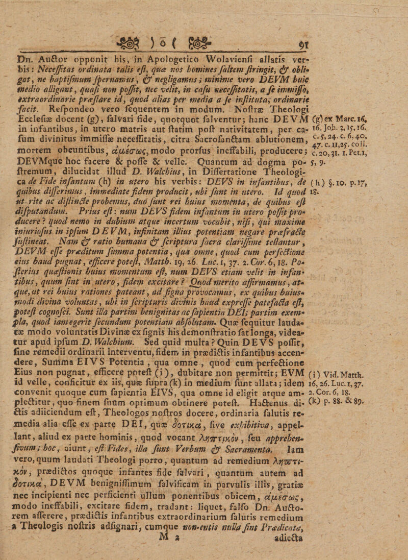 Dn. Auftor opponit his, in Apologetico Wolavienfi allatis ver* bis : Neceffitas ordinata talis ejl, qua iws homines filum Jlringit, &lt;jf obii* gat, ne baptifmum Jp emamus, &amp; negligamus ; minime vero DEVM huic medio alligant, qua fi non pojfit, velit, ?» cafu necejfitatis, &lt;? fe imwijfo, extraordinarie pra fi are id, quod alias per media a Je inflituta, ordinarie facit. Refpondeo vero fequentem in modum. Noftrse Theologi Ecclefioe docent (g), falvari fide, quotquot falventur; hanc DEVM Marc.i^ in infantibus, in utero matris aut ftatim poft nativitatem, per ca- u^.Jo h. 1,15,16. fum divinitus immiflse neceffitatis, citra Sacrofan£tam ablutionem, c'^oii’ mortem obeuntibus, dposcrw, modo prorfus ineffabili, producere; 0.^20,31. ^Pet.i, DEVMque hoc facere &amp; polle &amp; velle. Quantum ad dogma po- s, 9* flremum, dilucidat illud D. Walchius, in DilTertatione Theologi» ca de Fide infantutn (h) in utero his verbis: DEVS in infantibus, de {h) §.io, p.17,. quibus differimus, immediate fidem producit, ubi fiunt in utero. Id quod iS* ut rite ac difiintfe probemus, du6 fiunt rei huius momenta, de quibus ejl difputandum. Prius ejl: num DEVS fidem infantutn in utero pojfit pro* ducere ? quod nemo in dubium atque incertum vocabit, nifi, qui maxime iniuriofus in ipfium DEVM, infinitam illius potentiam negare prafratfc fufiineat. Nam &amp; ratio humana &amp; ficriptura fiacra clarijfime fellantur, DEVM effe praeditum fiumma potentia, qua omne, quod cum perfeciione eius haud pugnat,efficere potefl, Matth. 19, 26. Luc. 1,37. 2. Cor. 6,13- Po- fterius quaftionis huius momentum e fi, num DEVS etiam velit in infan • tibus, quum fint in utero, fidem excitare ? Quod merito affirmamus, at* que, ut rei huius rationes pateant, tui figna provocamus, ex quibus huius- modi divina voluntas, ubi in feript uris divinis haud exprejfe patefatfa e fi, potefl cognofci. Sunt illa partini benignitas acfiipientia DEI; partim ex em* pia, quod iam egerit fecundum potentiam abfolutam. Quae fequitur lauda¬ tae modo voluntatis Divinae ex fignis his demonfiratio fatlonga, videa¬ tur apud ipfum D. Walchiutn. Sed quid multa ? Quin DEVS poffit* fine remedii ordinarii interventu, fidem in praedi&amp;is infantibus accen¬ dere, Summa EI VS Potentia , qua omne , quod cum perfe&amp;ione Eius non pugnat^ efficere potefl: (i), dubitare non permittit; EVM (i) Vid.Martk id velle, conficitur ex iis, quae fupra(k) in medium funt allata; idem 16,26. Lnc. 1,37. convenit quoque cum fapientia EIVS, qua omne id eligit atque am- 2. Cor. 6, 18. ple&amp;itur, quo finem fuum optimum obtinere potell:. Ha&amp;enus di- (k) P- ttis adiiciendum eft, Theologos nofiros docere, ordinaria falutis re¬ media alia cfie ex parte DEI, qux Jorace &gt; five exhibitiva, appel¬ lant, aliud ex parte hominis, quod vocant \y17rxiK0v , feu apprehen- fivum; hoc, aiunt, ejl Fides, illa fiunt Verbum tjf Sacramenta. Iam vero,quum laudati Theologi porro, quantum ad remedium Ajjsrn- xov, praedittos quoque infantes fide falvari , quantum autem ad Sonnei, DEVM benigni/Timum falvificam in parvulis illis, gratiae nec incipienti nec perficienti ullum ponentibus obicem, dpetTcng, modo ineffabili, excitare fidem, tradant: liquet, falfo Dn. Au&amp;o- rem afferere, prasdiftis infantibus extraordinarium falutis remedium a Theologis noftris adfignari, cumque vomentis nuda fint Praedicata, M 2 adie&amp;a