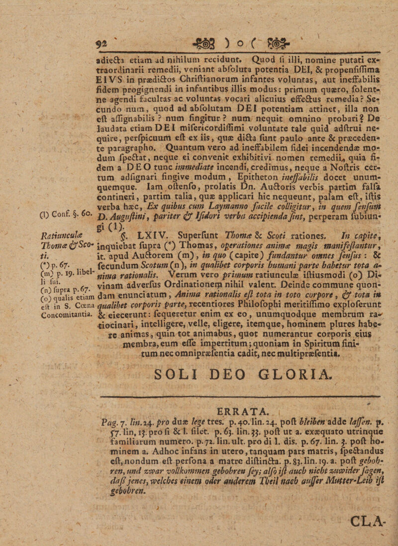 X v; ■ (l) Conf. §. 60. Ratiuncula Thorna ffiSco* tu OM7. ..... (m) p. 19* libel¬ li fui. (n) fupra p.67. (o) qualis etiam eft in S. Coena Concomitantia. adie&amp;a etiam ad nihilum recidunt. Quod fi illi, nomine putati ex¬ traordinarii remedii, veniant abfoluta potentia DEI, &amp; propenfiftima EIVS in praedi&amp;os Chriftianorum infantes voluntas, aut ineffabilis fidem progignendi in infantibus illis modus: primum quaero, folent- ne agendi facultas ac voluntas vocari alicuius effe&amp;us remedia? Se¬ cundo num, quod ad abfolutam DEI potentiam attinet, illa non cft aflignabilis ? num fingitur? num nequit omnino probari| De laudata etiam DEI mifericordiflimi voluntate tale quid adftrui ne¬ quire, perfpicuum eft ex iis, quae di&amp;a funt paulo ante &amp; praeceden¬ te paragrapho. Quantum vero ad ineffabilem fidei incendendae mo¬ dum fpeftat, neque ei convenit exhibiti vi nomen remedii^ quia fi¬ dem a DEO tunc immediate incendi,credimus, neque a Noftris cer¬ tum adfignari fingive modum , Epitheton ineffabilis docet unum¬ quemque. Iam oftenfo, prolatis Dn. Au&amp;oris verbis partim falfa contineri, partim talia, quae applicari hic nequeunt, palam eft, iftis verba haec, Ex quibus cum Lay manno facile colligitur, in quem fen funi D. Augnftini, pariter &amp; Iftdori verba accipienda fint, perperam fub i un¬ gi (1). §. LXIV. Superfunt Thoma $c Scoti rationes. I11 capite, inquiebat fupra (*) Thomas, operationes anima magis manifeftantur, it. apud Auftorem (m), in quo (capite) fundantur omnes fenfus : 8c fecundum Scotum (n), in qualibet corporis humani parte habetur tota a- nima rationalis. Verum vero primum ratiunculae iftiusmodi (o) Di¬ vinam adverfus Ordinationeqi nihil valent. Deinde commune quon¬ dam enunciatum, Anima rationalis eft tota in toto corpore, tota irt qualibet corporis parte, recentiores Philofophi meritiftimo exploferunt &amp; eiecerunt: fequeretur enim ex eo , unumquodque membrum ra-^ tiocinari, intelligere, velle, eligere, itemque, hominem plures habe¬ re animas, quin tot animabus, quot numerantur corporis eius membra, eum effe impertitum; quoniam in Spiritum fini¬ tum nec omnipraefentia cadit, nec multipraefentia. SOLI DEO GLORIA. ERRATA. Pag. 7. lin. 24. pro duae lege tres. p.40.ini. 24. poft bletben adde laffen. p. 57. lin, 15. pro fi &amp; 1. filet, p. 63. lin. 35. poft ut a. exaequato utrinque familiarum numero, p. 72. lin. ult. pro di 1. dis. p. 67. lin. poft ho¬ minem a. Adhoc infans in utero,tanquam pars matris, fpe&amp;andus cft, nondum eft perfona a matre diftin&amp;a. p. 83. lin. 19. a. poQl geboh* &lt; ren&gt; and zvoar vollkommen gebohren fey; alfo ifi auch nicht zuwider jagen, da fi i enes. welches mem oder auderem Theil naeh auffer Mutter-Leib ift gebohren. 1 4 *-.v- ' ) r ■ CLA- V