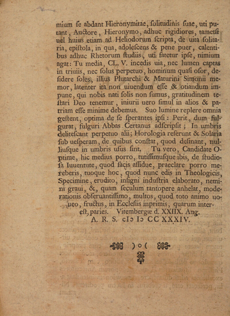 mium fe abdant Hieronymitae, folitudinis fiiae^ uti pu¬ tant , Au&amp;ore , Hieronymo, adhuc rigidiores, tametfi uel huius etiam ad Heliodorum fcripta, de uita folita- ria, epiftola, in qua, adolefcens &amp; pene puer, calenti¬ bus adhuc Rhetorum ftudiis, uti fatetur ipfe, nimium agat:Tu media, CL. V. incedis uia,nec lumen captas in triuiis, nec folus perpetuo, hominum quali ofor, de- fidere foles, illius Plutarchi &amp; Maturini Simonii me¬ mor, latenter ita non uiuendum effe &amp; otiandum im¬ pune, qui nobis nati folis non fumus, gratitudinem te- itari Deo tenemur, iniurii uero fimul in alios &amp; pa¬ triam effe minime debemus. Suo lumine replere omnia geftent, optima de fe fperantes ipli: Perit, dum ful¬ gurat , fulguri Abbas Certanus adfcripfit; In umbris delitefcant perpetuo alii; Horologia referunt &amp; Solaria fub uefperam, de quibus conflat, quod delinant, liul- Jiufque in umbris ufus fint. Tu vero, Candidate O- ptime, hic medius porro, tutiffimufque ibis, de fludio- fa Iuuentute, quod facis alfidtje, praeclare porro me¬ deberis, tuoque hoc, quod nunc edis in Theologicis, Specimine, erudico, infigni induftria elaborato, nemi¬ ni graui, &amp;, quam feculum tantopere anhelat, mode¬ rationis obferuantillimo, multos, quod toto animo uo- ueo, fruftus, in Ecclefiis inprimis, quarum inter- eft, paries. Vitembergte d. XXIIX. Aug. A. R. S. clo Io CC XXXIV.