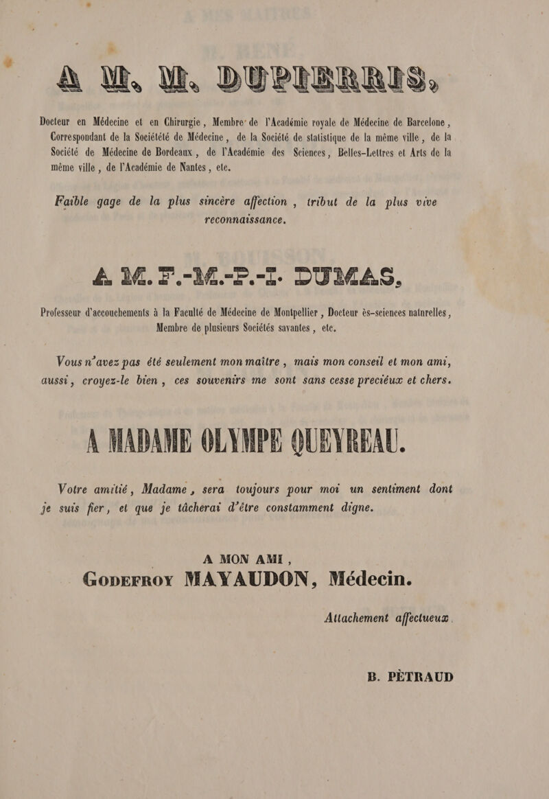 Docteur en Medecine et en Chirurgie, Membre' de TAcademie royale de Medecine de Barcelone, Correspondant de la Societete de Medecine, de la Societe de statistique de la meme ville, de la Societe de Medecine de Bordeaux, de TAcademie des Sciences, Belles-Lettres et Arts de la meme ville, de 1’Academie de Nantes, etc. Faible gage de la plus sincere affection , iribut de la plus vive reconnaissance. A M. F.-DWMAS, Professeur d^ccouchements a la Faculte de Medecine de Montpellier, Docteur es-sciences natnrelles, Membre de plusieurs Societes savantes, etc. Vous n avez pas 4te seulement mon maitre , mais mon conseil et mon ami, aussi ? croyez-le bien , ces souvenirs me sont sans cesse precieux et chers. A 1ADAI1E OLYMPE QUEYIEAU. Votre amitie, Madame y sera toujours pour moi un sentiment dont je suis fier, et que je tdcherai dJetre constamment digne. A MON AMI , Godefroy MAYAUDON, Medecin. Attachement affectueux