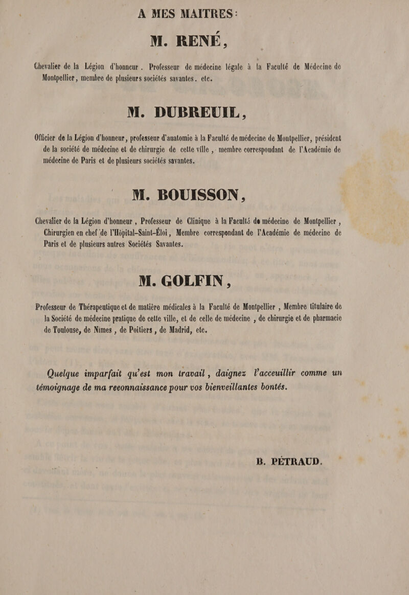 A MES MAITRES = M. RENE, Chevalier de la L6gion d’honncur. Professeur de medecine legale a la Faculte de Medecine de Monlpellier, meml)rede plusieurs societes savantes. etc. M. DUBREUIL, Officier de la Legion d’honneur, professeur d’auatomie a la Faculte de medecine de Monlpellier, presidcnt de la societe de medecine et de chirurgie de cette ville , membre correspoudant de FAcademie de medecine de Paris et de plusieurs societes savantes. M. BOUISSON, % Chevalier de la Legion d’honneur, Professeur de Clinique a la Faculte de medecine de Montpellier, Chirurgien en chef 'de FHbpital-Saint-Eloi, Membre correspondant de FAcademie de medecine de Paris et de plusieurs autres Societes Savantes. M. GOLFIN, Professeur de Therapeutique et de matiere medicales a la Faculte de Montpellier , Membre titulaire de la Societe de medecine pratique de cette Yille, et de celle de medecine , de chirurgie et de pharmacie de Toulouse, de Nimes, de Poitiers, de Madrid, etc. Quelque imparfait qu’est mon travail, daignez Vacceuillir comme un temoignage de ma reeonnaissance pour vos bienveillantes bonUs.