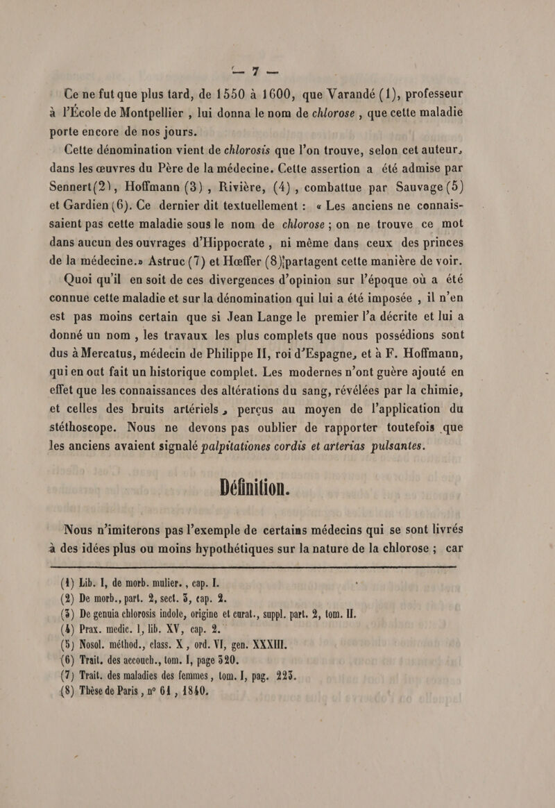 Ce ne fut que plus tard, de 1550 a 1600, que Varande (1), professeur a PEcole de Montpellier , lui donna le nora de chlorose , que cette maladie porte encore de nos jours. Cette denomination vient de chlorosis que Pon trouve, selon cet auteur., dans les ceuvres du Pere de la medecine. Cette assertion a ete admise par Sennert(2), Hoffmann (3) , Riviere, (4) , combattue par Sauvage (5) et Gardien (6). Ce dernier dit textuellement : «Les anciens ne connais- saient pas cette maladie sous le nom de chlorose ; on ne trouve ce mot dans aucun des ouvrages d’Hippocrate , ni meme dans ceux des princes de la medecine.» Astrue (7) et Hoeffer (8)jpartagent cette maniere de voir. Quoi quii en soit de ces divergences d’opinion sur Pepoque ou a ete connue cette maladie et sur la denomination qui lui a ete imposee , il n’en est pas moins certain que si Jean Lange le premier Pa decrite et lui a donne un nom , les travaux les plus complets que nous possedions sont dus a Mercatus, medecin de Philippe II, roi dJEspagne., et a F. Hoffmann, qui en oat fait un historique complet. Les modernes n’ont guere ajoute en effet que les connaissances des alterations du sang, revelees par la chimie, et celles des bruits arteriels ■, percus au moyen de Papplication du stethoscope. Nous ne devons pas oublier de rapporter toutefois que les anciens avaient signale palpitationes cordis et arterias pulsantes. Mmition. Nous nJimiterons pas Pexemple de certaias medecins qui se sont livres a des idees plus ou moins hypothetiques sur la nature de la chlorose ; car (1) Lib. I, de morb. mulier., cap. I. (2) De morb.,part. 2, sed. 3, cap. 2. (3) De genuia chlorosis indole, origine et carat., suppi, part. 2, tom. II. (4) Prax. medie. 1, lib. XV, cap. 2. (5) Nosol. method., class. X, ord. VI, gen. XXXIII. (6) Trait. des accoucb., tom. I, page 320. (7) Trait. des maladies des femines, tom. I, pag. 223. (8) Tbese de Paris, n° 61 , 1840.