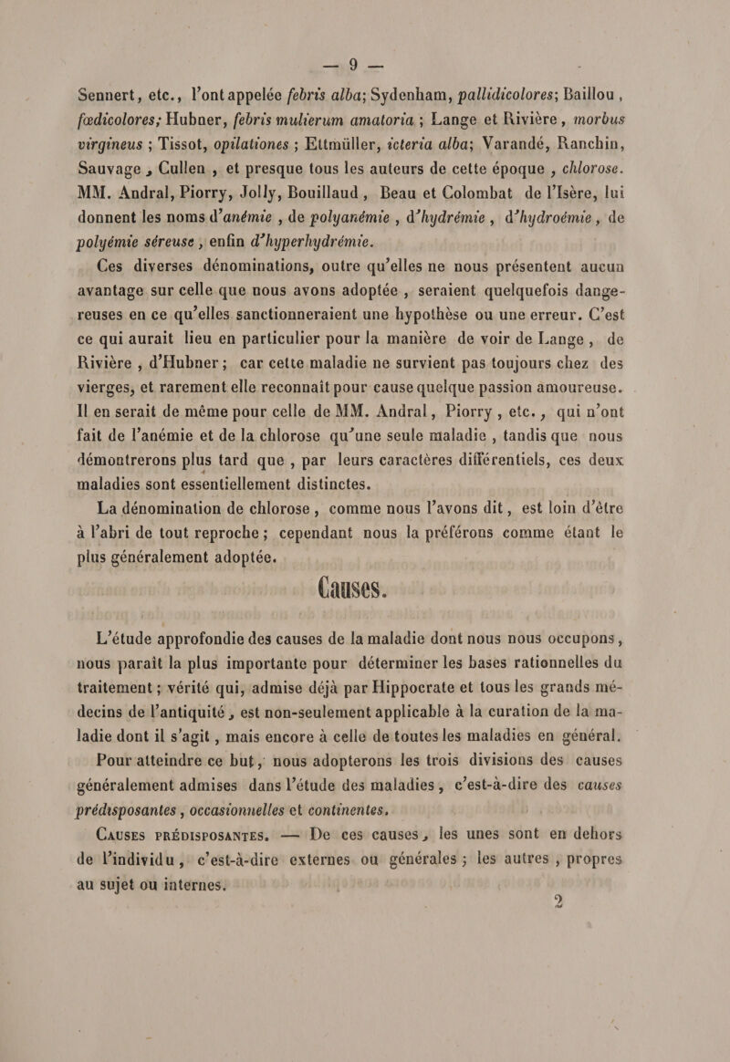 Sennert, etc., Pontappelee febris alba; Sydenham, pallidicolores; Baillou , foedicolores; Hubner, febris mulierum amatoria ; Lange et Riviere , morbus virgineus ; Tissot, opilationes ; Ettmiiller, icteria alba; Varande, Ranchin, Sauvage 3 Cullea , et presque tous les auteurs de cette epoque , chlorose. MM. Andral, Piorry, JolJy, Bouillaud , Beau et Colombat de Pisere, lui donnent les noras tiantmic , de polyantimie , dJhydremie , dJhydroemie , de polyemie sereuse y enfin dJhyperhydremie. Ces diverses denominations, outre qu’elles ne nous presentent aueun avantage sur celle que nous avons adoptee , seraient quelquefois dange- reuses en ce qu’elles sanctionneraient une hypothese ou une erreur. C’est ce qui aurait lieu en particulier pour la maniere de voir de Lange , de Riviere , d’Hubner; car cette maladie ne survient pas toujours chez des vierges, et rarement elle reconnait pour cause quelque passion amoureuse. II en serait de meme pour celle de MM. Andral, Piorry , etc.; qui n?ont fait de Tanemie et de la chlorose qiCune seule maladie , tandis que nous demontrerons plus tard que , par leurs caracteres diilerentiels, ces deux maladies sont essentiellement distinctes. La denominalion de chlorose , comme nous Tavons dit, est loin d’elre a Pabri de tout reproche; cependant nous la preferons comme etant le plus generalement adoptee. Causes. L^tude approfondie des causes de la maladie dont nous nous occupons, nous parait la plus importante pour determiner les bases rationnelles du traitement; verite qui, admise deja par Hippocrate et tous les grands me- decins de 1’antiquite, est non-seulement applicable a la curation de la ma¬ ladie dont il s'agit, mais encore a celle de toutesles maladies en general. Pour atteindre ce but, nous adopterons les trois divisions des causes generalement admises dans 1’etude des maladies, c?est-a-dire des causes predisposantes, occasionnelles et continentes, Causes predisposantes. — De ces causes &gt; les unes sont en dehors de Pindividu, c’est-a-dire externes ou generales 3 les autres , propres au sujet ou internes. 2