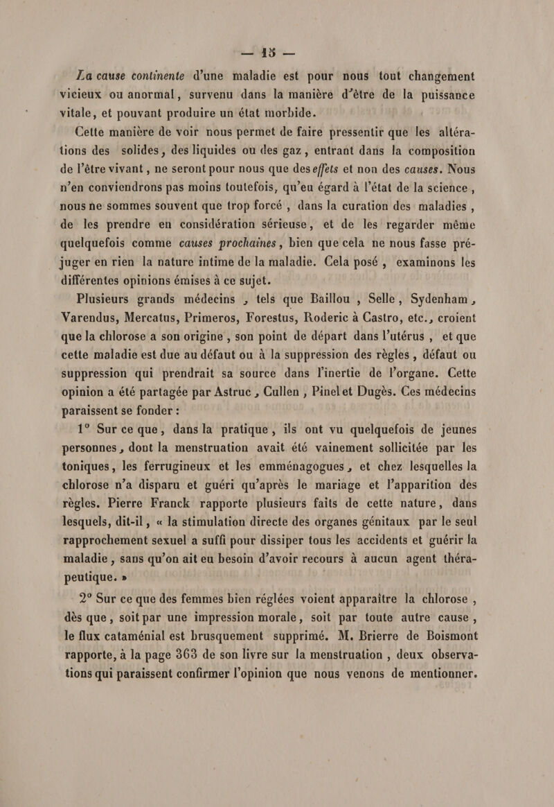 La cause continente (Time maladie est pour nous tout changement vicieux ou anormal, survenu dans la maniere d^etre de la puissance vitale, et pouvant produire un etat morbide. Cette maniere de voir nous permet de faire pressentir que les altera- tions des solides, des liquides ou des gaz , entrant dans la compositiou de Tetre vivant, ne serontpour nous que des effets et non des causes. Nous iTen conviendrons pas moins toulefois, qiTeu egard a fetat de la Science , nous ne sommes souvent que trop force , dans la curation des maladies , de les prendre en consideration serieuse, et de les regarder meme quelquefois comme causes prochaines, bien que cela ne nous fasse pre- juger en rien la nature intime de la maladie. Cela pose , examinons les differentes opinions emises a ce sujet. Plusieurs grands medecins ^ tels que Baillou , Selle , Sydenham ^ Yarendus, Mercatus, Primeros, Forestus, Roderic a Castro, ete., croient que la chlorose a son origine , son point de depart dans Tuterus , et que cette maladie est due au defaut ou a la suppression des regles , defaut ou suppression qui prendrait sa source dans Tinertie de Torgane. Cette opinion a ete partagee par Astrue, Cullen , Pinei et Duges. Ces medecins paraissent se fonder: 1° Sur ce que, dans Ia pratique, iis ont vu quelquefois de jeunes personnes, dont la menstruation avait ete vainement sollicitee par les toniques, les ferrugineux et les emmenagogues, et cbez lesquelles la chlorose n’a disparu et gueri qu’apres le mariage et Tapparition des regles. Pierre Franck rapporte plusieurs faits de cette nature, dans lesquels, dit-il, « la stimulation directe des organes genitaux par le seul rapprochement sexuel a suffi pour dissiper tous les accidents et guerir Ia maladie , sans qu’on ait eu besoin d’avoir recours a aucun agent thera- peutique. » 2° Sur ce que des femmes bien reglees voient apparaitre la chlorose , des que, soitpar une impression morale, soit par toute autre cause, le flux catamenial est hrusquement supprime. M. Brierre de Boismont rapporte, a la page 363 de son livre sur Ia menstruation , deux observa- tions qui paraissent confirmer Topinion que nous venons de mentionner.