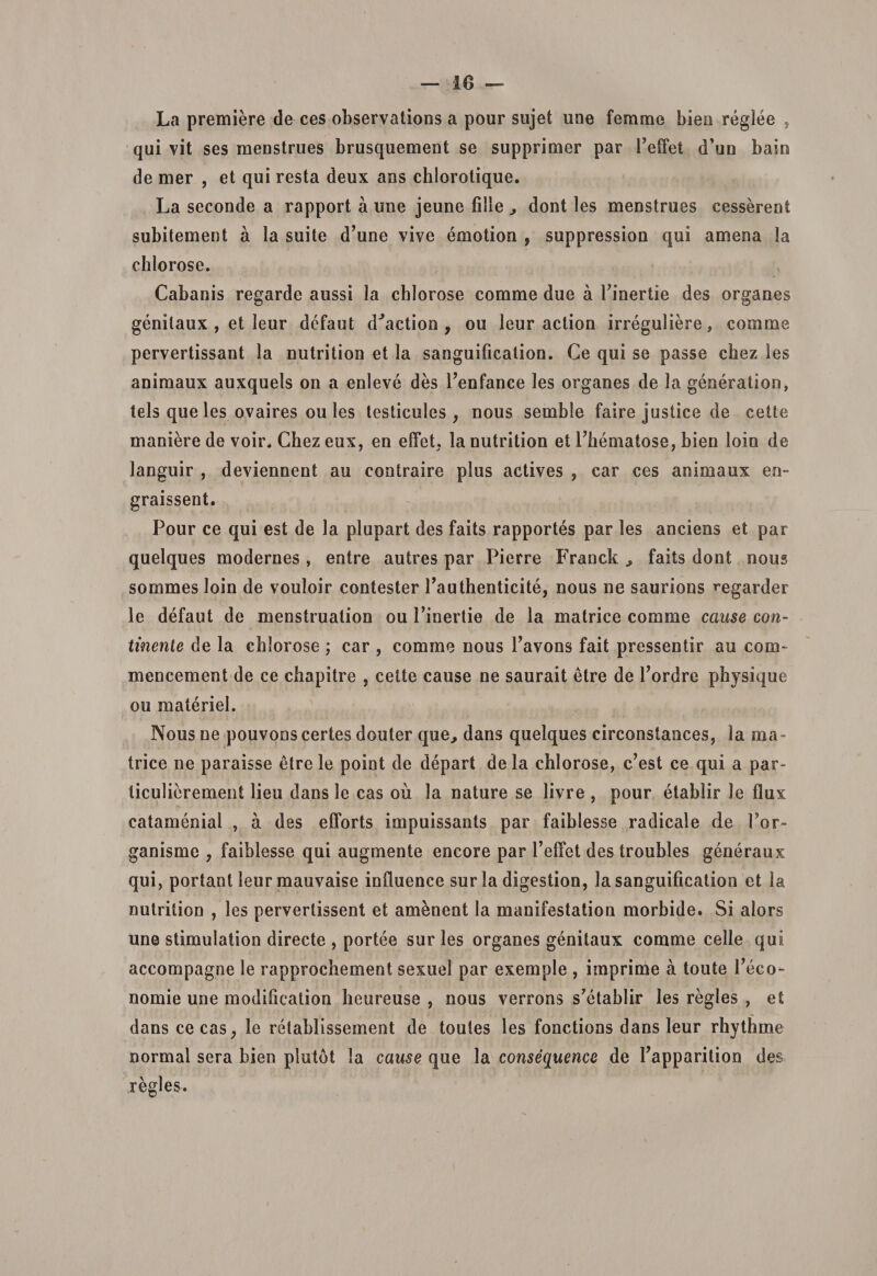 La premiere de ces observations a pour sujet une ferame biea reglee , qui vit ses menstrues brusquement se supprimer par Feffet d’un baio de mer , et qui resta deux ans chlorotique. La seconde a rapport a une jeune filie dont les menstrues cesserent subitement a la suite d’une vive emotion , suppressiou qui amena la chlorose. Cabanis regarde aussi la chlorose comme due a Fioertie des organes genilaux , et leur defaut d^action 9 ou leur action irreguliere, comme pervertissant la nutrition et la sanguificatioo. Ce qui se passe chez les animaux auxquels on a enleve des Fenfance les organes de la generatioo, tels que les ovaires ou les testicules ; nous semble faire justice de cette maniere de voir, Chez eux, en effet, la nutrition et Fhematose, bien loin de languir , deviennent au contraire plus actives , car ces animaux en- graissent. Pour ce qui est de la plupart des faits rapportes par les anciens et par quelques modernes , entre autres par Pierre Franck faits dont nous sommes loin de vouloir contester Fauthenticite, nous ne saurions ^egarder le defaut de menstruation ou Finertie de la matrice comme cause con¬ tinente de la chlorose ; car , comme nous Favons fait pressentir au coru¬ men cernent de ce chapitre , cette cause ne saurait etre de Fordre physique ou materiei. Nous ne pouvons certes douter que, dans quelques circonstaoces, la ma¬ trice ne paraisse etre le point de depart de la chlorose, c’est ce qui a par- ticulierement lieu dans le cas ou la nature se livre , pour etablir le floi catamenial , a des efforts impuissants par faiblesse radicale de For- ganisme , faiblesse qui augmente encore par Feffet des troubles generaux qui, portant leur mauvaise induence sur la digestion, la sanguification et la nutrition , les pervertissent et amenent la manifestation morbide. Si alors une stimulation directe , portee suries organes genitaux comme celle qui accompagne le rapprochement sexuel par exemple , imprime a toute Feco- nomie une modification heureuse , nous verrons s7etablir les regles , et dans ce cas, le retablissement de toules les fonctions dans leur rhythme normal sera bien piutdt la cause que la consequence de Fapparition des regles.