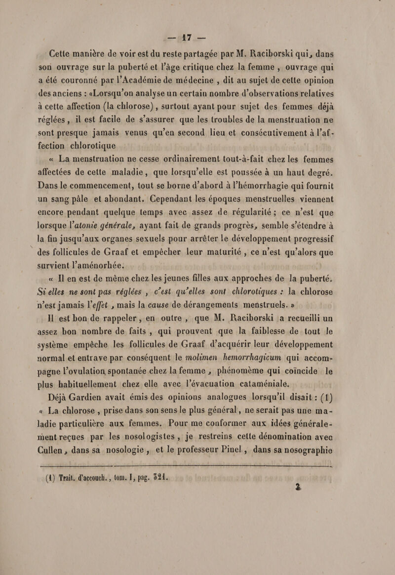 Cette maniore de voirestdu reste partagee parM. Raciborski qui., dans son ouvrage sur la puberte et Tage critique chez la femme , ouvrage qui a ete couronne par PAcademie de medecine , dit au sujet de cette opinion des anciens : «Lorsq^on analyse un certain nombre d’observations relatives a cette affection (la cblorose), surtout ayant pour sujet des femmes deja reglees , il est facile de s’assurer que les troubles de Ia menstruation ne sont presque jamais venus qu’ea second lieu et consecutivement a 1’af- fection chlorotique « La menstruation ne cesse ordinairement tout-a-fait chez les femmes atfectees de cette maladie, que lorsqu’elle est poussee a un haut degre. Dans le commencement, tout se borne d’abord a 1’hemorrhagie qui fournit un sang pale et abondant. Cependant les epoques menstruelles viennent encore pendant quelque temps avec assez de regularile ; ce n’est que lorsque Yatonie ginera\e&gt; ayant fait de grands progres, semble s’etendre a la fiu jusqu’aux organes sexuels pour arreter le developpement progressif des follicules de Graaf et empecker leur maturite , ce n’est q.u’alors que survient Tamenorhee. « II en est de meme cliez les jeunes filles aux approches de la puberte. Si elles ne sont pas rtiglees , cJest qu*elles sont chlorotiques : la chlorose n^est jamais Yeffet , mais la cause de derangements menstruels. » II est bon de rappeler, en outre , que M. Raciborski a recueilli un assez bon nombre de faits , qui prouvent que la faiblesse de tout le systeme empeche les follicules de Graaf d’acquerir leur developpement normal et entrave par consequent le molimen hemorrhagicum qui accom- pagne l’ovulation spontanee chez la femme , phenomeme qui coincide le plus habituellement chez elle avec 1’evacuation catameniale. Deja Gardien avait emis des opinions analogues lorsqu’il disait:(l) « La chlorose , prise dans son sens le plus general, ne serait pas une ma¬ ladie particuliere aux femmes. Pour me conformer aux idees generale- mentrecues par les nosologistes , je restreins celte denomination avec Cullen j dans sa nosologie ; et le professeur Pinei , dans sa nosographie (i) Trait. d’accouch., tom. I, pag. 321.