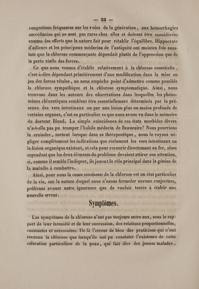 congestioDS frequentes sur les voies de la generation , aux heraorrhagies succedanees qui ne sont pas rares chez elles et doivent etre considerees comme des efforts que la nature fait pour retablir Fequilibre. Hippocrate d’ailleurs et les principaux medecins de Fantiquite ont maintes fois cons¬ tate que la cblorose commencante dependait plutot de Foppression que de la perte reelle des forces. Ce que nous venons d’etablir relativement a la cblorose essentielle , c?est-a-dire dependant primitivement d’une modification dans Ia mise en jeu des forces vitales , ne nous empeche point d’admettre comme possible la chlorose sympathique et la chlorose symplomatique. Ainsi, nous trouvons dans les auteurs des observations dans lesquelles les pheno- menes cblorotiques semblent etre essentiellement determines par la pre- sence des vers intestinaux ou par une lesion plus ou moins profonde de certains organes, c’est en particulier ce que nous avons vu dans le memoire du docteur Blaud. La simple coincidence de ces etats morbides divers n’a-t-elle pas pu tromper Fliabile medecin de Beaucaire? Nous pourrions le craindre ^ surtout lorsque dans sa therapeutique , nous le voyons ne- gliger completement les indications que reclament les vers intestinaux ou la lesion organique existant, et cela pour recourir directement au fer, alors cependantque les deuxelements du probleme devaientattirer son attention, si, comme il semble 1’indiquer, iis jouent le role principal dans la genese de la maladie a combattre» Ainsi, pour nous Ia cause continente de la cblorose est un etat particulier de la vie, sur la nature duquel nous n’osons formuler aucune conjecture^ preferant avouer notre ignorance que de vouloir tenter a etablir une nouvelle erreur. Sympt6mes. Les symptomes de Ia chlorose n’ont pas toujours entre eux, sous le rap- port de leur intensite et de leur succession, des relations proportionnelles, constantes et necessaires. De la 1’erreur de bien des praticiens qui n’ont reconnu la chlorose que lorsqu’ils ont pu constater Fexistence de cette coloration particuliere de la peau^ qui fait dire des jeunes malades-&gt;