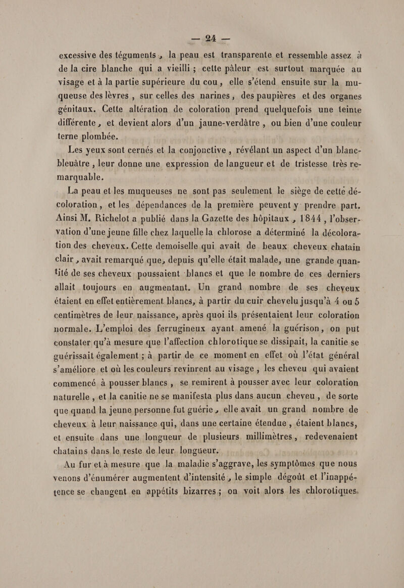 excessive des teguments •, la peau est transparente et ressembie assez k de la cire blanche qui a vieilli ; celte paleur est surtout marquee au visage et a Ia partie superieure du cou , elle s’etend ensuite sur la mu- queuse des levres , sur celles des narines , des paupieres et des organes genitaux. Cette alteration de coloration preud quelquefois une teime differente, et devient alors d’un jaune-verdatre , ou bien d’une couleur terne plombee. Les yeux sont cernes et Ia conjonctive , revelant un aspect d’un blanc- bleuatre , leur donne une expression de langueur et de tristesse tres re- marquable. La peau et les muqueuses ne sont pas seulement le siege de cette de- coloration , et les dependances de la premiere peuventy prendre part. Ainsi M. Richelot a publie dans Ia Gazette des hopitaux , 1844,1’obser- vation d’une jeune fille chez laquellela cblorose a determine la decolora- tion des cbeveux. Cette demoiselle qui avait de beaux cheveux chatain clair , avait remarque que, depuis qu^lle etait malade, une grande quan- tite de ses cheveux poussaient blancs et que le nombre de ces derniers allait toujours en augmentant. Un grand nombre de ses cheyeux etaient en effet entierement blancs, a partir du cuir chevelu jusqu^a 4 ou 5 centimetres de leur naissance, apres quoi iis presentaient leur coloration normale. L7emploi des ferrugineux ayant amene la guerison, on put constater qu’a mesure que 1’affection cblorotique se dissipait, la canitie se guerissait egalement ; a partir de ce moment en effet ou Letat general s’ameliore et ou les couleurs revinrent au visage , les cheveu qui avaient commence a pousser blancs , se remirent a pousser avec leur coloration naturelle , et la canitie ne se manifesta plus dans aucun cheveu , de sorte que quand la jeune personne fut guerie &gt; elle avait un grand nombre de cbeveux a leur naissance qui, dans une certaine etendue , etaient blancs, et ensuite dans une longueur de plusieurs milliinetres, redevenaient chatains dans le reste de leur longueur. Au fur et a mesure que Ia maladie s’aggrave, les symptomes que nous venons d’enumerer augmentent d’intensite , le simple degout et 1’inappe- tence se changent en appetits bizarres ; on voit alors les chlorotiques,