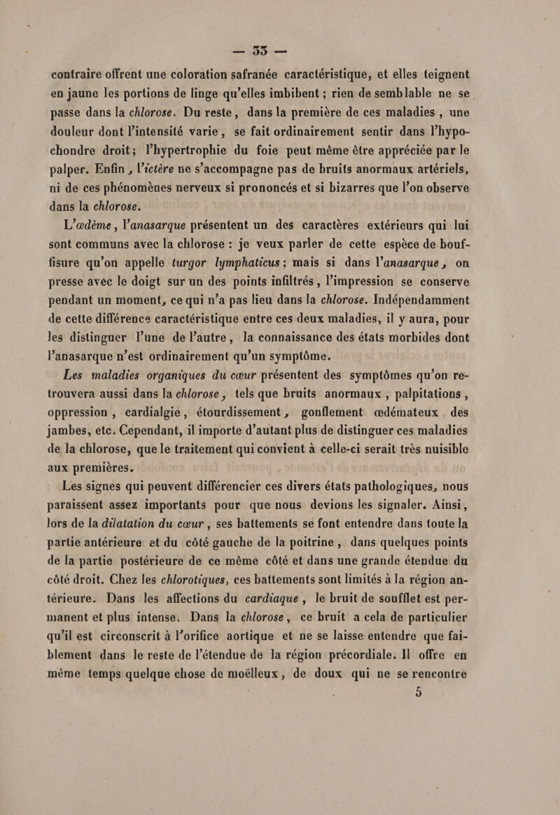 contraire offrent une coloration safranee caracteristique, et elles teignent en jaune les portions de linge qu’elles imbibent; rien de semblable ne se passe dans la chlorose. Du reste , dans la premiere de ces maladies , une douleur dont Tintensite varie, se fait ordinairement sentir dans 1’hypo- chondre droit; Thypertrophie du foie peut meme etre appreciee par le palper. Enfin, Videre ne s^ccompagne pas de bruits anormaux arteriels, ni de ces phenomenes nerveux si prononces et si bizarres que Ton observe dans la chlorose. L'cedeme, Vanasarque presentent un des caracteres exterieurs qui lui sont communs avec la chlorose : je veux parier de cette espece de bouf- fisure qu’on appelle turgor lymphaticus; mais si dans Vanasarque, on presse avec le doigt sur un des points infiltres , Timpression se conserve pendant un momenta ce qui n’a pas lieu dans la chlorose. Independarament de cette diflerence caracteristique entre ces deux maladies, il y aura, pour les distinguer Tune de 1’autre , Ia connaissance des etats morbides dont 1’anasarque n’est ordinairement qu’un symptome. Les maladies organiques du cceur presentent des symptomes qu’on re- trouvera aussi dans la chlorose, tels que bruits anormaux , palpitations , oppression , cardialgie, etourdissement ^ gonflement oedemateux des jambes, etc. Cependant, il importe d^utant plus de distinguer ces maladies de la chlorose, quele traitement quiconvient a celle-ci serait tres nuisible aux premieres. Les signes qui peuvent differencier ces divers etats pathologiques, nous paraissent assez importants pour que nous devions les signaler. Ainsi, lors de Ia dilatation du cceur , ses battements se font entendre dans toute Ia partie anterieure et du cote gauche de la poitrine , dans quelques points de la partie posterieure de ce meme cote et dans une grande etendue du cote droit. Chez les chlorotiques, ces battements sont limites a la region an¬ terieure. Dans les affections du cardiaque , le bruit de soufflet est per¬ manent et plus intense. Dans la chlorose, ce bruit a cela de particulier qu^l est circonscrit a Lorifice aorlique et ne se laisse entendre que fai- blement dans le reste de Tetendue de la region precordiale. II offre en meme temps quelque chose de moelleux, de doux qui ne se renconlre 5