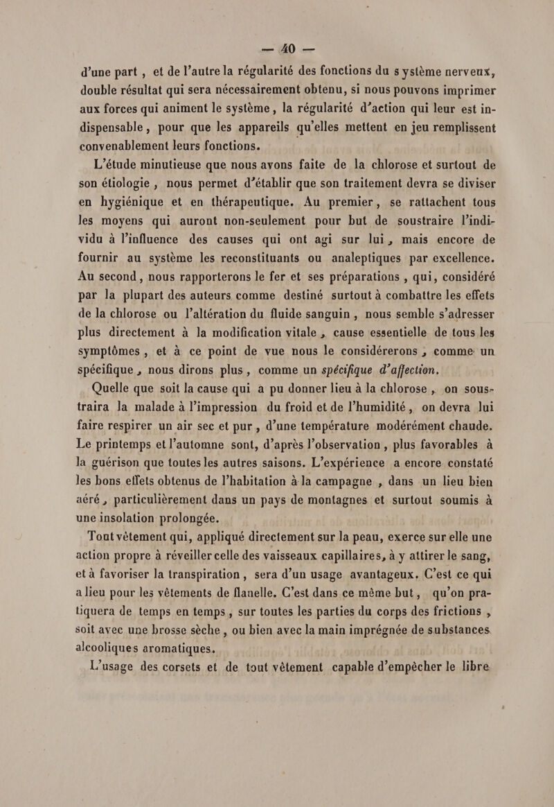 (Time part , et de 1’autrela regularite des fonctions da systeme nerveuX, double resultat qui sera necessairement obtenu, si nous pouvons iraprimer aux forces qui animent le systeme , la regularite d^action qui leur est in- dispensable, pour que les appareils qu’elles mettent en jeu remplissent convenablement leurs fonctions. L’etude minutieuse que nous avons faite de la chlorose et surtout de son etiologie , nous permet d^etablir que son traitement devra se diviser en hygienique et en therapeutique. Au premier, se rattachent tous les moyens qui auront non-seulement pour but de soustraire 1’indi- vidu a Tinfluence des causes qui ont agi sur lui, mais encore de fournir au systeme les reconstituants ou analeptiques par excellence. Au second, nous rapporterons le fer et ses preparations , qui, considere par la plupart des auteurs comme destine surtout a combattre les effets de la chlorose ou Talteration du fluide sanguin , nous semble s’adresser plus directement a la modification vitale ,, cause essentielle de tous les symptomes , et a ce point de vue nous le considererons , comme un specifique , nous dirons plus, comme un specifique d’afjectwn. Quelle que soit la cause qui a pu donner lieu a la chlorose , on sous- traira la malade a Timpression du froid et de Thumidite , on devra lui faire respirer un air sec et pur , d’une temperature moderement chaude. Le printemps et Tautomne sont, d^pres Tobservation , plus favorables a la guerison que toutesles autres saisons. L^xperience a encore constate les bons effets obtenus de Thabitation a la campagne , dans un lieu bien aere, particulierement dans un pays de monlagnes et surtout soumis a une insolation prolongee. Tout vetement qui, applique directement sur la peau, exerce sur elle une action propre a reveiller celle des vaisseaux capillaires, a y attirer le sang, et a favoriser la transpiration , sera dJuu usage avantageux. (Test ce qui a lieu pour les vetements de flanelle. C’est dans ce meme but, qu’on pra- tiquera de temps en temps, sur toutes les parties du corps des frictions , soit avec une brosse seche , ou bien avec la main impregnee de substances alcooliques aromatiques. I^usage des corsets et de tout vetement capable d^mpecher le libre