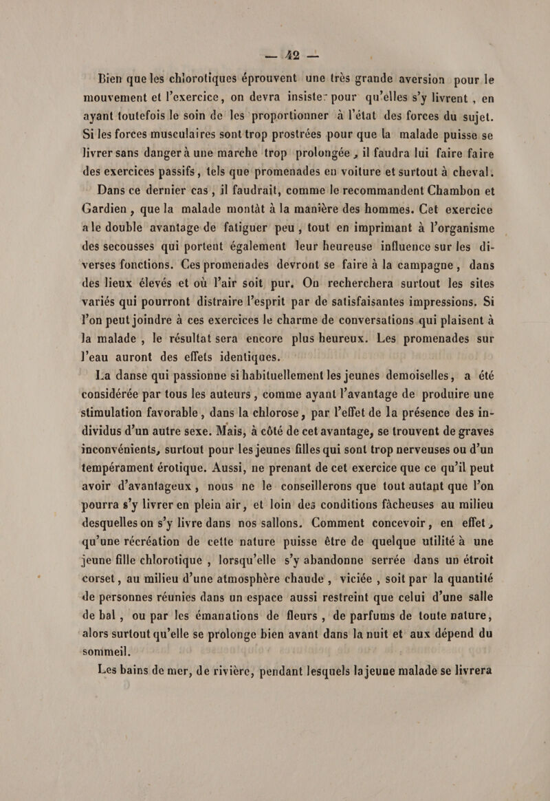 Bien que les chlorotiques eprouvent une tres grande aversion pour le mouvement et fexercice, on devra insiste: pour qu’elles s’y livrent , en ayant toulefois le soin de les proportionner a fetat des forces du sujet. Si les forces musculaires sont trop prostrees pour que la malade puisse se livrersans dangeraune marche trop prolongee , ii faudra Iui faire faire des exercices passifs, tels que promenades en voiture et surtout a cheval. Dans ce dernier cas , il faudrait, comme le recommandent Chambon et Gardien , que la malade montat a la maniere des hommes. Cet exercice aledouble avantage de fatiguer peu , tout en imprimant a 1’organisme des secousses qui portent egalement leur beureuse influence sur les di- verses fonctions. Ces promenades devront se faire a la campagne , dans des lieux eleves et ou Yair soit pur. On recherchera surtout les sites varies qui pourront distraire fesprit par de satisfaisantes impressions. Si fon peut joindre a ces exercices le charme de conversations qui plaisent a la malade , le resultat sera encore plus heureux. Les promenades sur ]’eau auront des effels identiques. La danse qui passionne si habituellement les jeunes demoiselles, a ete consideree par tous les auteurs , comme ayant Tavantage de produire une stimulation favorable, dans la cblorose, par 1’efFet de la presence des in- dividus d’un autre sexe. Mais, a cote de cet avantage, se trouvent de graves inconvenients, surtout pour les jeunes filles qui soni trop nerveuses ou d’un temperament erotique. Aussi, ne prenant de cet exercice que ce qu’il peut avoir d’avantageux , nous ne le conseillerons que tout autant que l?on pourra s’y livrer en plein air, et loin des condilions facbeuses au milieu desquelles on s’y livre dans nos sallons. Comment concevoir, en effet &gt; qu?une recreation de cette nature puisse etre de quelque utilite a une jeune fille chlorotique , lorsqu’elle s’y abandonne serree dans un etroit corset, au milieu d^ne atmosphere chaude , viciee , soit par la quantite de personnes reunies dans un espace aussi restreint que celui d^ne salle de bal , ou par les emanations de fleurs , de parfums de toute nature, alors surtout qu’elle se prolonge bien avant dans lanuit et aux depend du sonimeil. Les bains de mer, de riviere, pendant lesquels la jeune malade se livrera