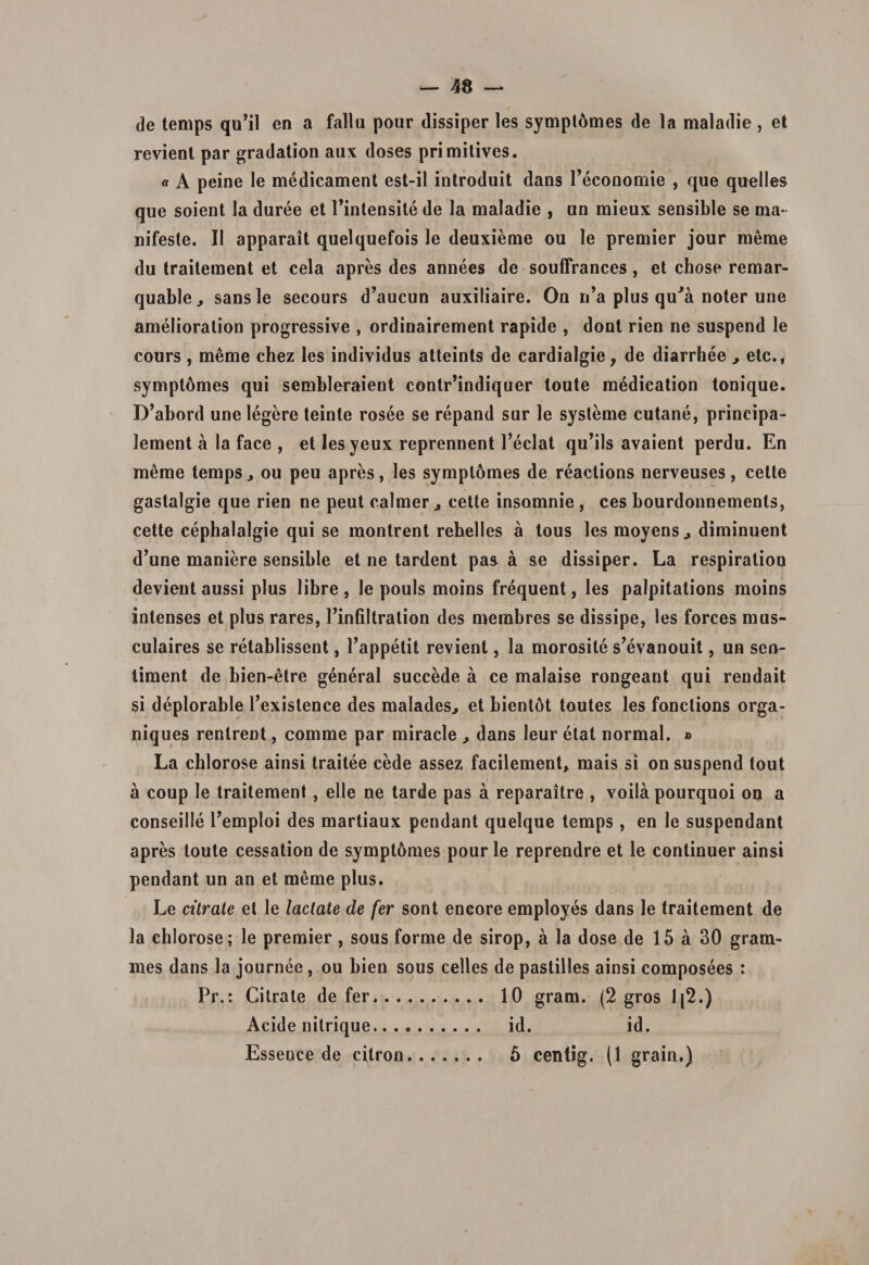 de temps qu’il en a fallu pour dissiper les sympl6mes de la maladie, et revienl par gradation aux doses primitives. « A peine le medicament est-il introduit dans Peconomie , que quelles que soient la duree et Pintensite de la maladie , un mieux sensible se ma¬ nifeste. II apparait quelquefois le deuxieme ou le premier jour menae du traitement et cela apres des annees de souffrances, et chose remar- quable., sansle secours d’aucun auxiliaire. On n’a plus qu'a noter une amelioration progressive , ordinairement rapide , dont rien ne suspend le cours , meme chez les individus atteints de cardialgie, de diarrhee ^ etc., symptomes qui sembleraient contr’indiquer loute medication tonique. D’abord une legere teinte rosee se repand sur le systeme cutane, principa- lement a la face , et lesyeux reprennent Peclat qu^ls avaient perdu. En meme temps, ou peu apres, les symptomes de reactions nerveuses, celte gastalgie que rien ne peut calmer , cette insomnie , ces bourdonnemenls, cette cephalalgie qui se montrent rebelles a tous les moyens, diminuent d’une maniere sensible et ne tardent pas a se dissiper. La respiration devient aussi plus libre , le pouls moins frequent, les palpitations moins intenses et plus rares, Einfiltralion des membres se dissipe, les forces mus- culaires se retablissent, 1’appetit revient, la morosite s?evanouit, un sen- timent de bien-etre general succede a ce malaise rongeant qui rendait si deplorable Texistence des malades^ et bienlot toutes les fonctions orga- niques rentrent, comme par miracle ^ dans leur etat normal. » La chlorose ainsi traitee cede assez facilement* niais si on suspend tout a coup le traitement, elle ne tarde pas a reparaitre , voila pourquoi on a conseille Temploi des martiaux pendant quelque temps , en le suspendant apres toute cessation de symptomes pour le reprendre et le continuer ainsi pendant un an et meme plus. Le citrate et le lactate de fer sont eneore employes dans le traitement de la chlorose; le premier, sous forme de sirop, a la dose de 15 a 30 gram- mes dans la journee, ou bien sous celles de pastilles ainsi composees : Pr.: Citrate de fer. 10 gram. (2 gros 1[2.) Acide nilrique. id. id. Essence de cilron. 5 centig. (1 grain.)