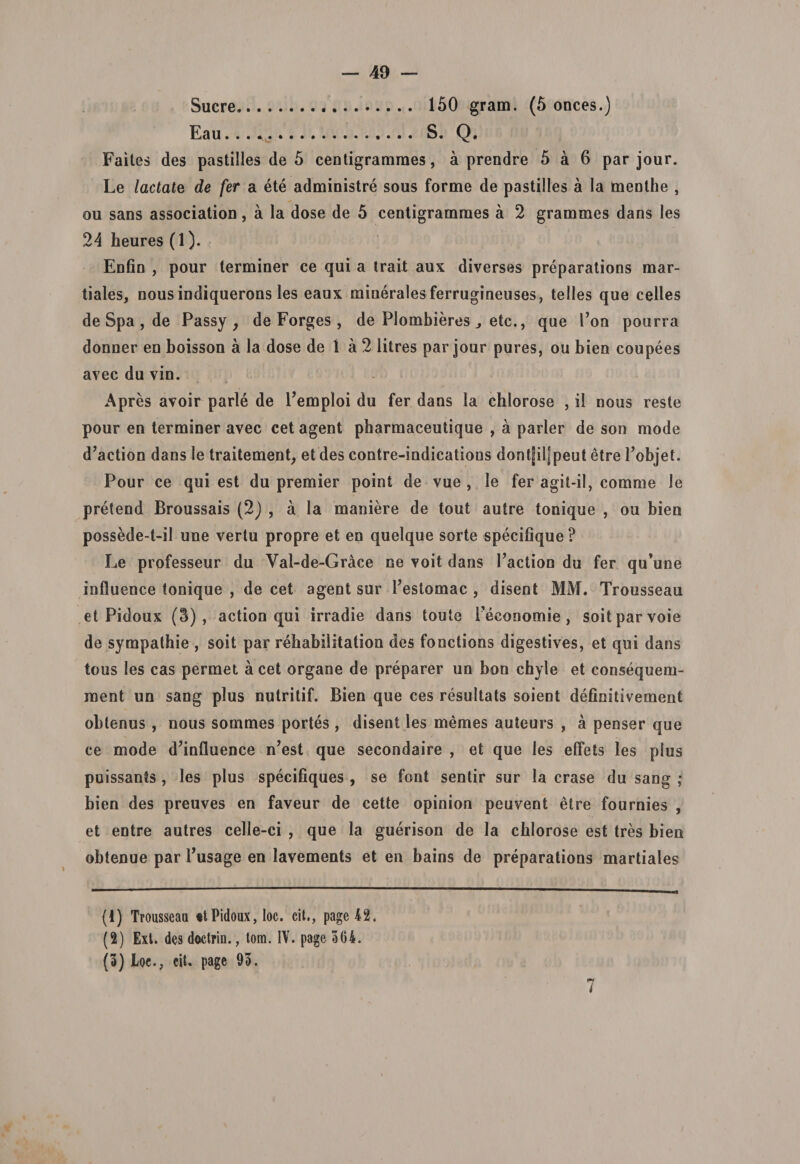 Suere. 150 gram. (5 onces.) Eau. . S. Q. Faites des pastilles de 5 centigramraes, a prendre 5 a 6 par jour. Le lactate de fer a ete administre sous forme de pastilles a la menthe , ou sans association, a la dose de 5 centigramraes a 2 grammes dans les 24 heures (1). Enfin , pour terminer ce qui a trait aux diverses preparations mar- tiales, nous indiquerons les eaux minerales ferrugineuses, telles que celles de Spa , de Passy y de Forges, de Plombieresetc., que l’on pourra donner en boisson a la dose de 1 a 2 litres par jour pures, ou bien coupees avec du vin. Apres avoir parle de Pemploi du fer dans la chlorose , il nous reste pour en terminer avec cet agent pbarmaceutique , a parier de son mode d’action dans le traitement, et des cootre-indicatioos dont|il]peut etre Pobjet. Pour ce qui est du premier point de vue , le fer agit-il, comme le pretend Broussais (2) , a la maniere de tout autre tonique , ou bien possede-t-il une vertu propre et en quelque sorte specifique ? Le professeur du Val-de-Grace ne voit dans Paction du fer qu*une influence tonique , de cet agent sur Pestomac , disent MM. Trousseau et Pidoux (3) , action qui irradie dans toute Peconomie , soitparvoie de sympathie , soit par rehabilitation des fonctions digestives, et qui dans tous les cas permet a cet organe de preparer un bon chyle et consequem- ment un sang plus nutritif. Bien que ces resultats soient defioitivement obtenus, nous sommes portes, disent les ni em es auteurs , a penser que ce mode d?inlluence n’est que secondaire , et que les elfets les plus puissants , les plus specifiques , se font sentir sur la erase du sang ; bien des preuves en faveur de cette opinion peuvent etre fournies , et entre autres celle-ci , que la guerison de la chlorose est tres bien obtenue par Pusage en lavements et en bains de preparations martiales (1) Troussean «tPidoux, loc. cit., page 42. (2) Ext. des doctrin., tom. IV. page 364. (3) Loe., cit. page 93. 7