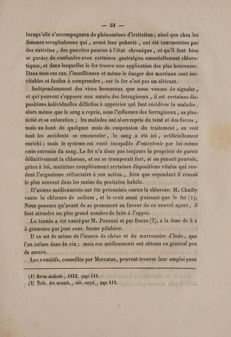 lorsqu,elle s’accompagnera de phenomenes d’irritation ; ainsi que ehez les femmes scrophuleuses qui &gt; avant leur puberte , ont ete tourmentees par des enterites , des gastrites passees a Petat chronique , et qu’il faut bien se garder de confondre avec certaines gastralgies essentiellement chloro- tiques, et dans lesqueiles le fer trouve une application des plus beureuses. Dans tous ces cas, Pinsuffisance et merae le danger des martiaux sont ine- vitables et faciles a comprendre , car le fer n’est pas un alterant. Independamment des vices hnmoraux que nous venons de signaler, et qui peuvent s’opposer aux succes des ferrugineux , ii est certaines dis¬ positioris individuelles difficiles a apprecier qui font recidiver la maladie^ alors merae que le sang a repris, sous Pinfiuence des ferrugineux , sa plas- ticite et sa coloration ; les raalades ont alors repris du teint et des forces , mais au bout de quelques mois de suspension du traitement on voit tout les accidents se renouveler , le sang a ete ici , artificiellement enrichi ; mais le systeme est reste incapable d?entretenir par lui-merae cette eucrasie du sang. Le fer n’a donc pas toujours la propriete de guerir definitivement la chlorose, et on se troraperait fort, si on pensait pouvoir, grace a lui, maitriser complelement certaines dispositions vitales qui ren- dent 1’organisme refractaire a son action , bien que cependant il reussit le plus souvent dans les raains du praticien babile. D’autres medicaments ont ete preconises contrela chlorose: M. Cbailly vante le cblorure de sodiura , et le croit aussi puissant que le fer (1). Nous pensons qu^vant de se prononcer en faveur de ce nouvel agent, il faut attendre un plus grand nombrede faits a Tappui. Le tannin a ete vant6 par M. Pezonni et par Burns (2), a la dose de 3 a 5 grammes par jour sous forme pilulaire. Il en est de meme de 1’ecorce de ebene et du marronnier d’Inde, que l?on infuse dans du vin ; mais ces medicaments ont obleuu en general peu de succes. Les vomitifs, conseilles par Mercatus, peuvent trouver leur emploi pour (1) Revue medicale, 1832, page 318. (2) Tiait. des accoucb., edit, encycl,, page 112.