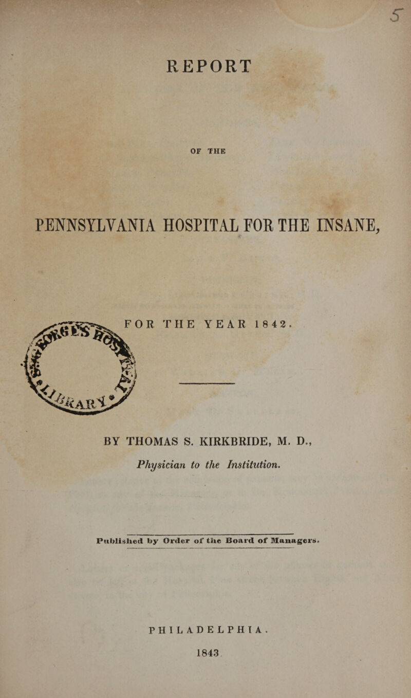 REPORT OF THE PENNSYLVANIA HOSPITAL FOR THE INSANE BY THOMAS S. KIRKBRIDE, M. D., Physician to the Institution. Published by Order ol‘ the Board of Managers* PHILADELPHIA. 1843