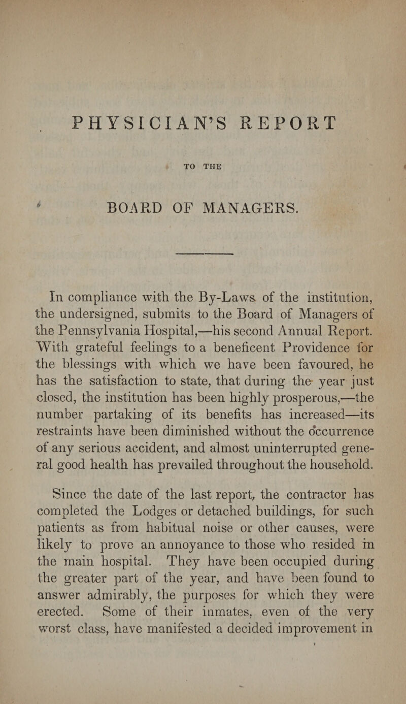 PHYSICIAN’S REPORT TO THE BOARD OF MANAGERS. In compliance with the By-Laws of the institution, the undersigned, submits to the Board of Managers of the Pennsylvania Hospital,—his second Annual Report. With grateful feelings to a beneficent Providence for the blessings with which we have been favoured, he has the satisfaction to state, that during the year just closed, the institution has been highly prosperous,—the number partaking of its benefits has increased—its restraints have been diminished without the occurrence of any serious accident, and almost uninterrupted gene¬ ral good health has prevailed throughout the household. Since the date of the last report, the contractor has completed the Lodges or detached buildings, for such patients as from habitual noise or other causes, were likely to prove an annoyance to those who resided in the main hospital. They have been occupied during the greater part of the year, and have been found to answer admirably, the purposes for which they were erected. Some of their inmates, even of the very worst class, have manifested a decided improvement in