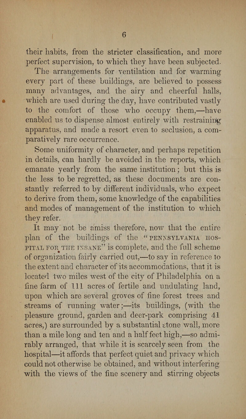 their habits, from the stricter classification, and more perfect supervision, to which they have been subjected. The arrangements for ventilation and for warming every part of these buildings, are believed to possess many advantages, and the airy and cheerful halls, # which are used during the day, have contributed vastly to the comfort of those who occupy them,—have enabled us to dispense almost entirely with restraining apparatus, and made a resort even to seclusion, a com¬ paratively rare occurrence. Some uniformity of character, and perhaps repetition in details, can hardly be avoided in the reports, which emanate yearly from the same institution; but this is the less to be regretted, as these documents are con¬ stantly referred to by different individuals, who expect to derive from them, some knowledge of the capabilities and modes of management of the institution to which they refer. It may not be amiss therefore, now that the entire plan of the buildings of the “ Pennsylvania hos¬ pital for the insane” is complete, and the fall scheme of organization fairly carried out,—to say in reference to the extent and character of its accommodations, that it is located two miles west of the city of Philadelphia on a fine farm of 111 acres of fertile and undulating land, upon which are several groves of fine forest trees and streams of running water;—its buildings, (with the pleasure ground, garden and deer-park comprising 41 acres,) are surrounded by a substantial stone wall, more than a mile long and ten and a half feet high,—so ad mi- rably arranged, that while it is scarcely seen from the hospital—it affords that perfect quiet and privacy which could not otherwise be obtained, and without interfering with the views of the fine scenery and stirring objects