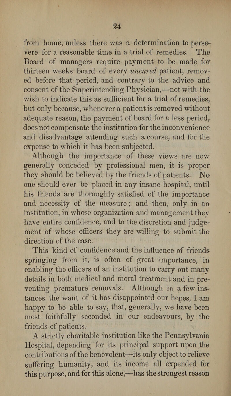 from home, unless there was a determination to perse- vere for a reasonable time in a trial of remedies. The Board of managers require payment to be made for thirteen weeks board of every uncured patient, remov¬ ed before that period, and contrary to the advice and consent of the Superintending Physician,—not with the wish to indicate this as sufficient for a trial of remedies, but only because, whenever a patient is removed without adequate reason, the payment of board for a less period, does not compensate the institution for the inconvenience and disadvantage attending such a course, and for the expense to which it has been subjected. Although the importance of these views are now generally conceded by professional men, it is proper they should be believed by the friends of patients. No one should ever be placed in any insane hospital, until his friends are thoroughly satisfied of the importance and necessity of the measure; and then, only in an institution, in whose organization and management they have entire confidence, and to the discretion and judge¬ ment of wdiose officers they are willing to submit the direction of the case. This kind of confidence and the influence of friends springing from it, is often of great importance, in enabling the officers of an institution to carry out many details in both medical and moral treatment and in pre¬ venting premature removals. Although in a few ins¬ tances the want of it has disappointed our hopes, I am happy to be able to say, that, generally, we have been most faithfully seconded in our endeavours, by the friends of patients. A strictly charitable institution like the Pennsylvania Hospital, depending for its principal support upon the contributions of the benevolent—its only object to relieve suffering humanity, and its income all expended for this purpose, and for this alone,—has the strongest reason