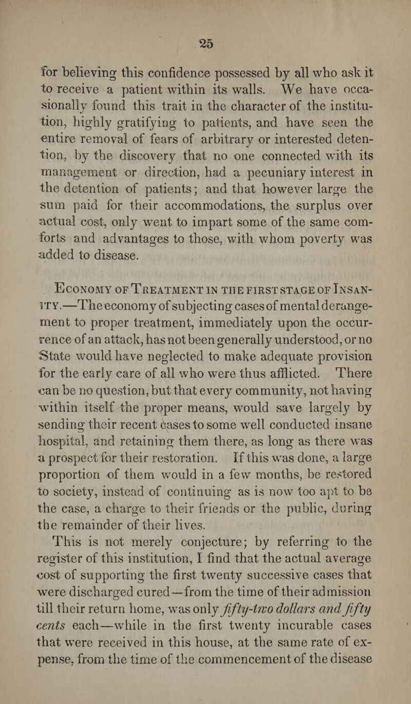 for believing this confidence possessed by all who ask it to receive a patient within its walls. We have occa¬ sionally found this trait in the character of the institu- tion, highly gratifying to patients, and have seen the entire removal of fears of arbitrary or interested deten- lion, by the discovery that no one connected with its management or direction, had a pecuniary interest in the detention of patients ; and that however large the sum paid for their accommodations, the surplus over actual cost, only went to impart some of the same com¬ forts and advantages to those, with whom poverty was added to disease. Economy of Treatment in the first stage of Insan¬ ity.—The economy of subjecting cases of mental derange¬ ment to proper treatment, immediately upon the occur¬ rence of an attack, has not been generally understood, or no State would have neglected to make adequate provision for the early care of all who were thus afflicted. There can be no question, but that every community, not having within itself the proper means, would save largely by sending their recent cases to some well conducted insane hospital, and retaining them there, as long as there was a prospect for their restoration. If this wras done, a large proportion of them would in a few months, be restored to society, instead of continuing as is now too apt to be the case, a charge to their friends or the public, during the remainder of their lives. This is not merely conjecture; by referring to the register of this institution, I find that the actual average cost of supporting the first twenty successive cases that were discharged cured—from the time of their admission till their return home, wras onl y fifty-two dollars and fifty cents each—while in the first twenty incurable cases that were received in this house, at the same rate of ex¬ pense, from the time of the commencement of the disease