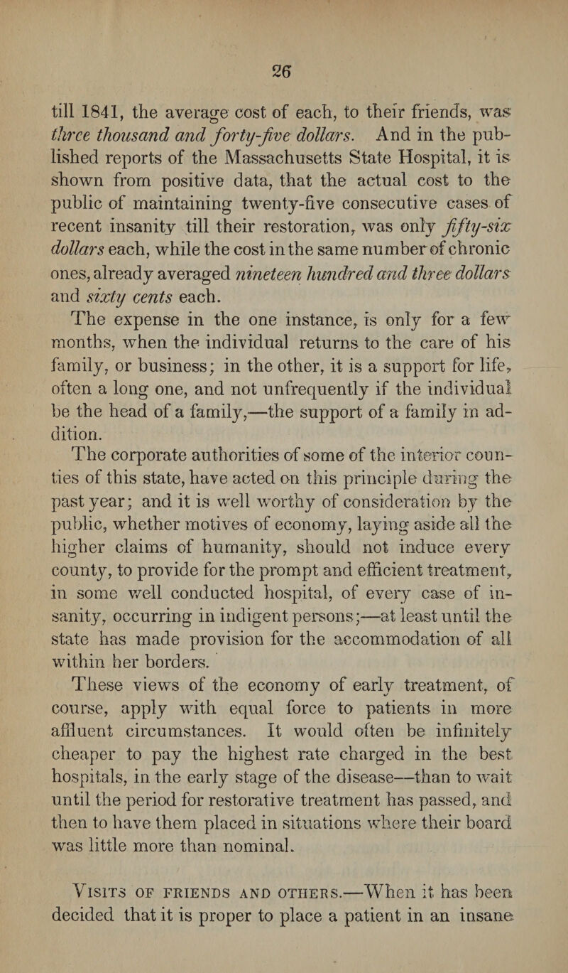 till 1841, the average cost of each, to their friends, was three thousand and forty-five dollars. And in the pub¬ lished reports of the Massachusetts State Hospital, it is shown from positive data, that the actual cost to the public of maintaining twenty-five consecutive cases of recent insanity till their restoration was only fifty-six dollars each, while the cost in the same number of chronic ones, already averaged nineteen hundred arid three dollars and sixty cents each. The expense in the one instance, is only for a few months, when the individual returns to the care of his family, or business; in the other, it is a support for life, often a long one, and not unfrequently if the individual be the head of a familjq—the support of a family in ad¬ dition. The corporate authorities of some of the interior coun¬ ties of this state, have acted on this principle during the past year; and it is well worthy of consideration by the public, whether motives of economy, laying aside ail the higher claims of humanity, should not induce every county, to provide for the prompt and efficient treatment, in some well conducted hospital, of every case of in¬ sanity, occurring in indigent persons;—at least until the state has made provision for the accommodation of all within her borders. These views of the economy of early treatment, of course, apply with equal force to patients in more affluent circumstances. It would often be infinitely cheaper to pay the highest rate charged in the best hospitals, in the early stage of the disease—than to wait until the period for restorative treatment has passed, and then to have them placed in situations where their hoard wras little more than nominal. Visits of friends and others.—When it has been decided that it is proper to place a patient in an insane.