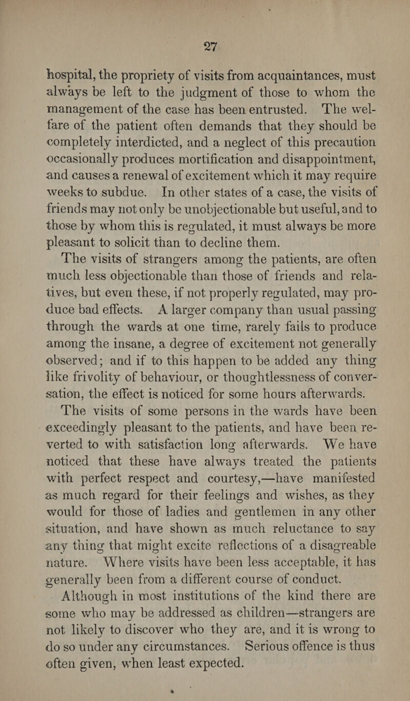 hospital, the propriety of visits from acquaintances, must always be left to the judgment of those to whom the management of the case has been entrusted. The wel¬ fare of the patient often demands that they should be completely interdicted, and a neglect of this precaution occasionally produces mortification and disappointment, and causes a renewal of excitement which it may require weeks to subdue. In other states of a case, the visits of friends may not only be unobjectionable but useful, and to those by whom this is regulated, it must always be more pleasant to solicit than to decline them. The visits of strangers among the patients, are often much less objectionable than those of friends and rela¬ tives, but even these, if not properly regulated, may pro¬ duce bad effects. A larger company than usual passing through the wards at one time, rarely fails to produce among the insane, a degree of excitement not generally observed; and if to this happen to be added any thing like frivolity of behaviour, or thoughtlessness of conver¬ sation, the effect is noticed for some hours afterwards. The visits of some persons in the wards have been exceedingly pleasant to the patients, and have been re¬ verted to with satisfaction long afterwards. We have noticed that these have always treated the patients with perfect respect and courtesy,—have manifested as much regard for their feelings and wishes, as they would for those of ladies and gentlemen in any other situation, and have shown as much reluctance to say any thing that might excite reflections of a disagreable nature. Where visits have been less acceptable, it has generally been from a different course of conduct. Although in most institutions of the kind there are O some who may be addressed as children—strangers are not likely to discover who they are, and it is wrong to do so under any circumstances. Serious offence is thus often given, when least expected.