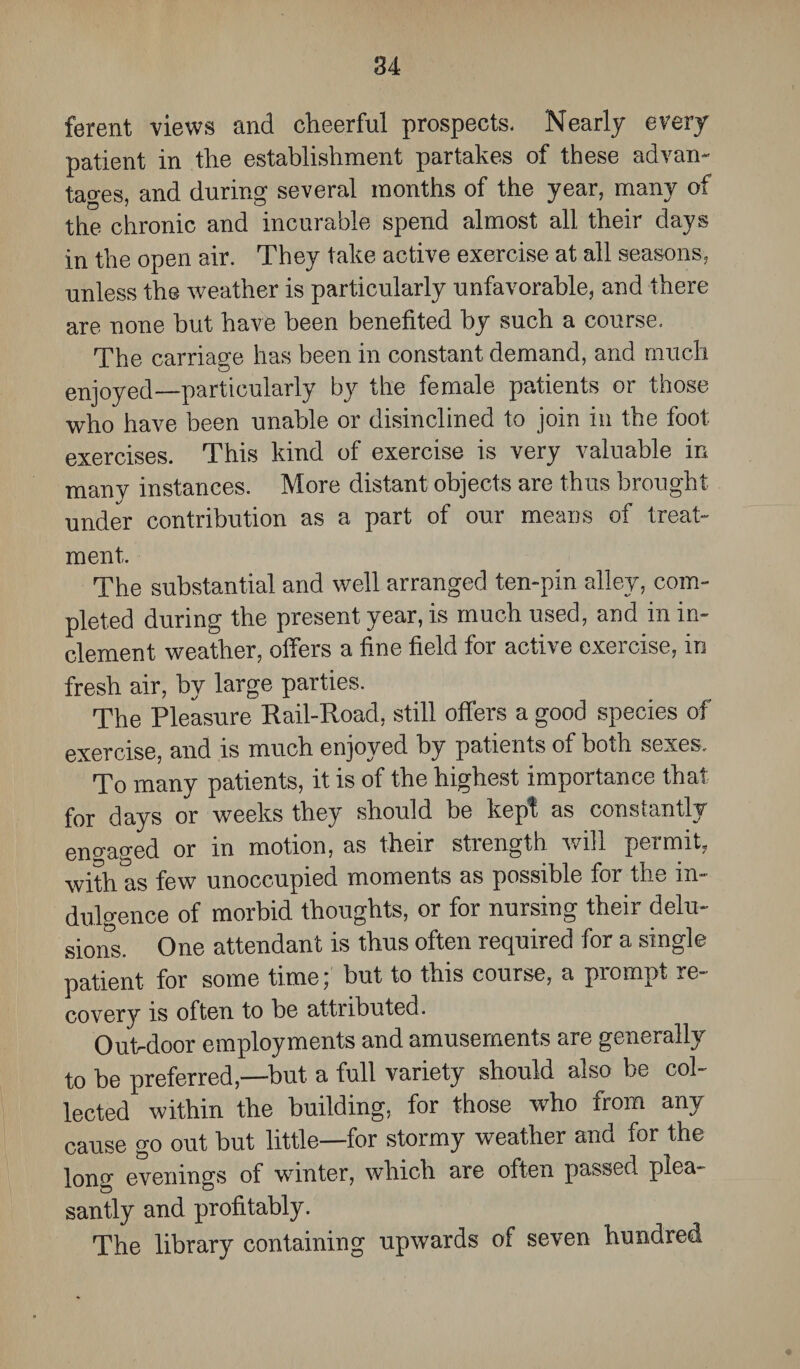 ferent views and cheerful prospects- Nearly every patient in the establishment partakes of these advan¬ tages, and during several months of the year, many of the chronic and incurable spend almost all their days in the open air. They take active exercise at all seasons, unless the weather is particularly unfavorable, and there are none but have been benefited by such a course. The carriage has been in constant demand, and much enjoyed—particularly by the female patients or those who have been unable or disinclined to join in the foot exercises. This kind of exercise is very valuable in many instances. More distant objects are thus brought under contribution as a part of our means of treat¬ ment. The substantial and well arranged ten-pin alley, com¬ pleted during the present year, is much used, and in in¬ clement weather, offers a fine field for active exercise, in fresh air, by large parties. The Pleasure Rail-Road, still offers a good species of exercise, and is much enjoyed by patients of both sexes. To many patients, it is of the highest importance that for days or weeks they should be kept as constantly eno-ao-ed or in motion, as their strength will permit, with as few unoccupied moments as possible for the in¬ dulgence of morbid thoughts, or for nursing their delu¬ sions. One attendant is thus often required for a single patient for some time; but to this course, a prompt re¬ covery is often to be attributed. Outdoor employments and amusements are generally to be preferred,—but a full variety should also be col¬ lected within the building, for those who from any cause go out but little—for stormy weather and for the long evenings of winter, which are often passed plea¬ santly and profitably. The library containing upwards of seven hundred