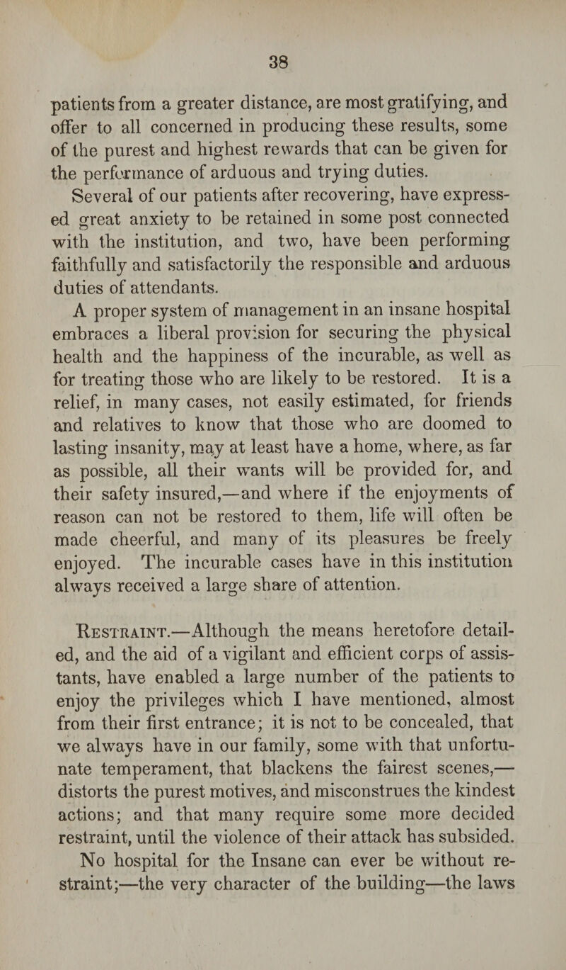 patients from a greater distance, are most gratifying, and offer to all concerned in producing these results, some of the purest and highest rewards that can be given for the performance of arduous and trying duties. Several of our patients after recovering, have express¬ ed great anxiety to be retained in some post connected with the institution, and two, have been performing faithfully and satisfactorily the responsible and arduous duties of attendants. A proper system of management in an insane hospital embraces a liberal provision for securing the physical health and the happiness of the incurable, as well as for treating those who are likely to be restored. It is a relief, in many cases, not easily estimated, for friends and relatives to know that those who are doomed to lasting insanity, may at least have a home, where, as far as possible, all their wants will be provided for, and their safety insured,—and where if the enjoyments of reason can not be restored to them, life will often be made cheerful, and many of its pleasures be freely enjoyed. The incurable cases have in this institution always received a large share of attention. Restraint.—Although the means heretofore detail¬ ed, and the aid of a vigilant and efficient corps of assis¬ tants, have enabled a large number of the patients to enjoy the privileges which I have mentioned, almost from their first entrance; it is not to be concealed, that we always have in our family, some with that unfortu¬ nate temperament, that blackens the fairest scenes,— distorts the purest motives, and misconstrues the kindest actions; and that many require some more decided restraint, until the violence of their attack has subsided. No hospital for the Insane can ever be without re¬ straint;—the very character of the building—the laws