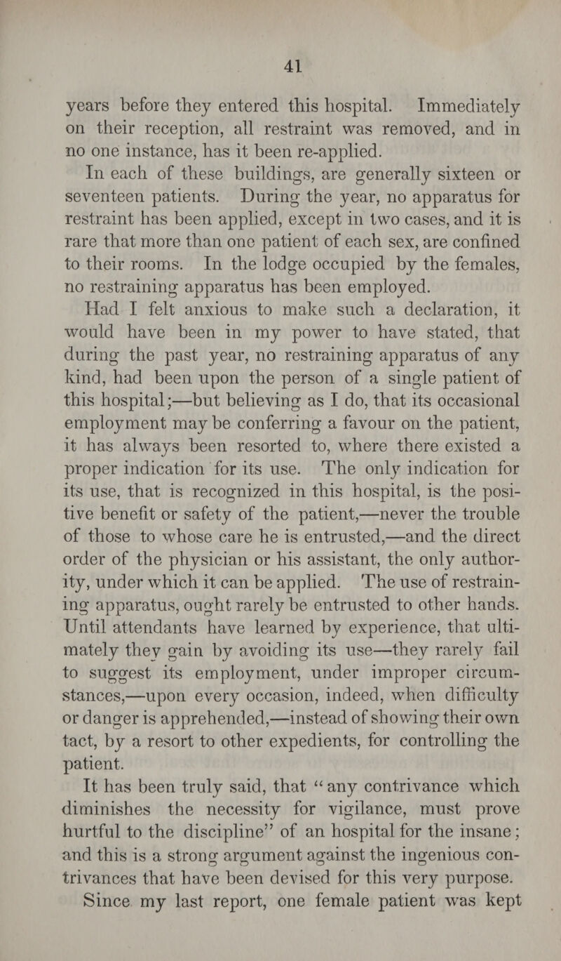 years before they entered this hospital. Immediately on their reception, all restraint was removed, and in no one instance, has it been re-applied. In each of these buildings, are generally sixteen or seventeen patients. During the year, no apparatus for restraint has been applied, except in two cases, and it is rare that more than one patient of each sex, are confined to their rooms. In the lodge occupied by the females, no restraining apparatus has been employed. Had I felt anxious to make such a declaration, it would have been in my power to have stated, that during the past year, no restraining apparatus of any kind, had been upon the person of a single patient of this hospital;—but believing as I do, that its occasional employ ment may be conferring a favour on the patient, it has always been resorted to, where there existed a proper indication for its use. The only indication for its use, that is recognized in this hospital, is the posi¬ tive benefit or safety of the patient,—never the trouble of those to whose care he is entrusted,—and the direct order of the physician or his assistant, the only author¬ ity, under which it can be applied. The use of restrain¬ ing apparatus, ought rarely be entrusted to other hands. Until attendants have learned by experience, that ulti¬ mately thev gain by avoiding its use—they rarely fail to suggest its employment, under improper circum¬ stances,—upon every occasion, indeed, when difficulty or danger is apprehended,—instead of showing their own tact, by a resort to other expedients, for controlling the patient. It has been truly said, that “ any contrivance wdiich diminishes the necessity for vigilance, must prove hurtful to the discipline” of an hospital for the insane; and this is a strong argument against the ingenious con- trivances that have been devised for this very purpose. Since my last report, one female patient wras kept