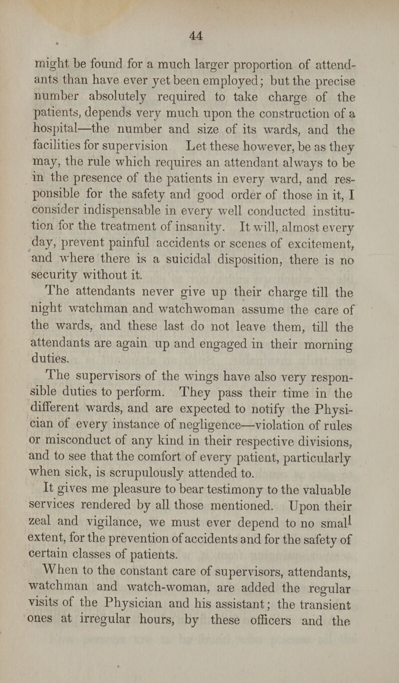 might be found for a much larger proportion of attend¬ ants than have ever yet been employed; but the precise number absolutely required to take charge of the patients, depends very much upon the construction of a hospital—the number and size of its wards, and the facilities for supervision Let these however, be as they may, the rule which requires an attendant always to be in the presence of the patients in every ward, and res¬ ponsible for the safety and good order of those in it, I consider indispensable in every well conducted institu¬ tion for the treatment of insanity. It will, almost every day, prevent painful accidents or scenes of excitement, and where there is a suicidal disposition, there is no security without it. The attendants never give up their charge till the night watchman and watchwoman assume the care of the wards, and these last do not leave them, till the attendants are again up and engaged in their morning duties. The supervisors of the wings have also very respon¬ sible duties to perform. They pass their time in the different wards, and are expected to notify the Physi¬ cian of every instance of negligence—violation of rules or misconduct of any kind in their respective divisions, and to see that the comfort of every patient, particularly when sick, is scrupulously attended to. It gives me pleasure to bear testimony to the valuable services rendered by all those mentioned. Upon their zeal and vigilance, we must ever depend to no smal^ extent, for the prevention of accidents a nd for the safety of certain classes of patients. When to the constant care of supervisors, attendants, watchman and watch-woman, are added the regular visits of the Physician and his assistant; the transient ones at irregular hours, by these officers and the