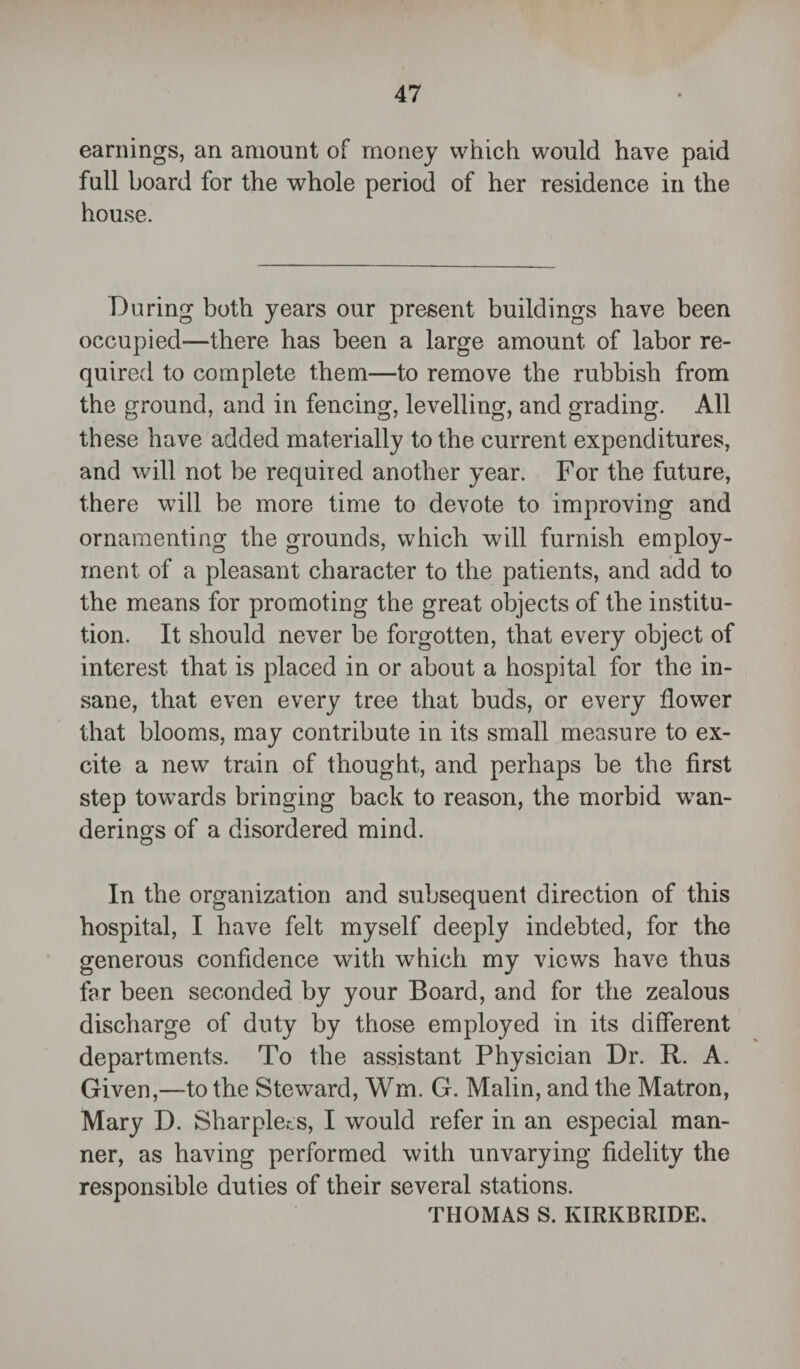 earnings, an amount of money which would have paid full board for the whole period of her residence in the house. During both years our present buildings have been occupied—there has been a large amount of labor re¬ quired to complete them—to remove the rubbish from the ground, and in fencing, levelling, and grading. All these have added materially to the current expenditures, and will not be required another year. For the future, there will be more time to devote to improving and ornamenting the grounds, which will furnish employ¬ ment of a pleasant character to the patients, and add to the means for promoting the great objects of the institu¬ tion. It should never be forgotten, that every object of interest that is placed in or about a hospital for the in¬ sane, that even every tree that buds, or every flower that blooms, may contribute in its small measure to ex¬ cite a new train of thought, and perhaps be the first step towards bringing back to reason, the morbid wan¬ derings of a disordered mind. In the organization and subsequent direction of this hospital, I have felt myself deeply indebted, for the generous confidence with which my views have thus far been seconded by your Board, and for the zealous discharge of duty by those employed in its different departments. To the assistant Physician Dr. R. A. Given,—to the Steward, Wm. G. Malin, and the Matron, Mary D. Sharpies, I would refer in an especial man¬ ner, as having performed with unvarying fidelity the responsible duties of their several stations. THOMAS S. KIRKBRIDE.