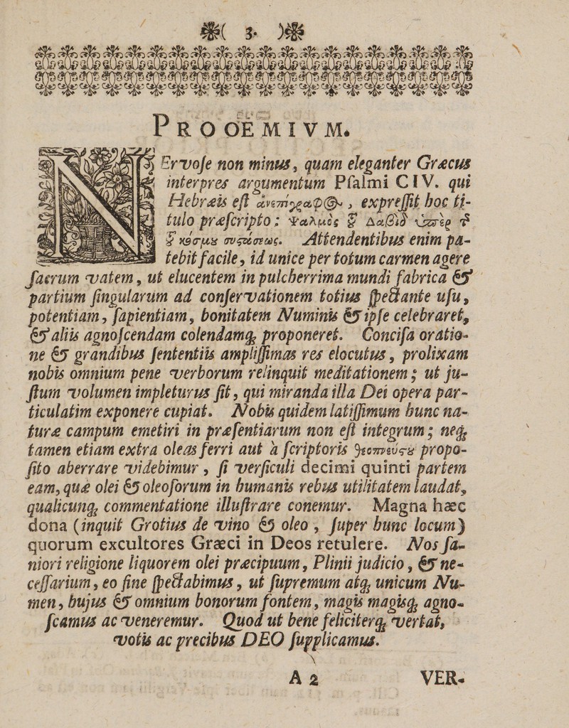 •yi / ' . ^ Ervoje non minus, quam eleganter Grrecus interpres argumentum Pfalmi CIV. qui Hebrais eft , exprejfit hoc ti¬ tulo prafcripto; $ AaffitH •? $ xstr/Ax Attendentibus enim pa- _ , _ tebit facile, id unice per totum carmen agere Jaerum vatem, ut elucentem in pulcherrima mundi fabrica &amp; partium fingularum ad confirmationem totius fpeaante ufu, potentiam, fapientiam, bonitatem Numinis &amp;ip[e celebraret, &amp; aliis agnofcendam colendam§ proponeret. Concifa oratio¬ ne grandibus fententiis ampliffimas res elocutus, prolixam nobis omnium pene verborum relinquit meditationem; ut ju- fium volumen impleturus fit, qui miranda illa Dei opera par- tkulatim exponere cupiat. Nobis quidem latiffimum hunc na¬ tur£ campum emetiri in pr&amp;fentiarum non eft integrum; ne% tamen etiam extra oleas ferri aut a feripiaris Jtomtvrx propo- fito aberrare videbimur , fi verficuli decimi quinti partem eam, qu&lt;e olei &amp;oieoforum in humanis rebus utilitatem laudat, qualicuncfc commentatione illuftrare canemur. Magna haec dona (inquit Gratius de vino £5 oleo , Juper hunc locum'} quorum excultores Graeci in Deos retulere. Nos fa- niori religione liquorem olei praecipuum, Plinii judicio, &amp; ne- cejfarium, eo fine fpeUabimus, ut fupremum at% unicum Nu¬ men, hujus &amp; omnium bonorum fontem, magis magisfo agno- fcamus ac veneremur. Quod ut bene feliciter% vertat, votis ac precibus DEO fupplicamus. \ A 2 VER-