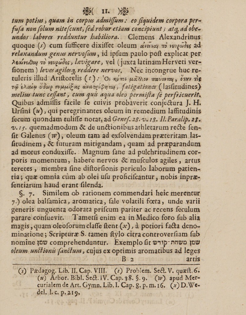 )£§? tum potius i quam in corpus admijfum: eo fquidem corpora per- fufd non folum nliefcunt, fed robur etiam concipiunt s at% ad obe- undos labores redduntur habiliora. Clemens Alexandrinus quoque {/) cum fufficere dixiflet oleum dv&amp;voq to nvgaSts ad relaxandum genus nervofimi, id ipfum paulo poft explicat per teounStxi 7o vtvgddzg, Uvigare, vel (juxta latinamHerveti ver- fionem ) leves agiles % reddere nervos. Nec incongrue huc re¬ tuleris illud Aniloteiis (f) / 'Oi i&amp;mi mtvotnz&amp;j, iim 77$ T&amp; eAeu® vffVjOfAi^ocf dvc&amp;?giQtjTzq, fatigationes (lasfitudines) melius tunc cejjant, cum quis aqua oleo per mi jit a fe perfricuerit. Quibus admiffis facile fe cuivis probaverit conje&amp;ura J. H. Urfini (u), qui peregrinantes oleum in remedium laflitudinis fecum quondam tuiiffe notat, ad Genef i$. 1L Paralip, 2$. v.if. quemadmodum &amp; de undionibusathletarum re£te fen- fit Galenus (w), oleum tam ad exfoivendam praeteritam las- fitudinem, &amp; futuram mitigandam, quam ad praeparandum ad motus conduxiffe. Magnum fane ad pulchritudinem cor¬ poris momentum, habere nervos &amp; mufculos agiles , artus teretes, membra fine diftorfionis periculo laborum patien¬ tia; quae omnia cum ab olei ufu profieifcantur, nobis inprae- fentiarum haud erant filenda. §. 7. Similem ob rationem commendari heic merentur 7.) olea balfamica, aromatica, fale volatili foeta, unde varii generis unguenta odorata prifcum pariter ac recens feculum parare confuevit. 7’ametfi enim ea in Medico foro fub alia magis ,&lt;}uam oleoforumclaffe flent (x), a potiori fafta deno¬ minatione; Scripturae S. tamen flylo citra controverfiam fub nomine pt£J comprehenduntur. Exemplo fit ptc/ oleum unBionis (anclum&gt; cujus ex optimis aromatibus ad leges B 2 artis (J) Paedagog. Lib. II. Cap. VIII. (t) Problem. Seft.V. quaeft.6. (u) Arbor. Bibi. Se£L IV. Cap. 98. §. 9. (V) apud Mer¬ curialem de Art. Gymn. Lib. I. Cap. g. p. m. 16. (*) D.Wc- del. 1. c. p.219.