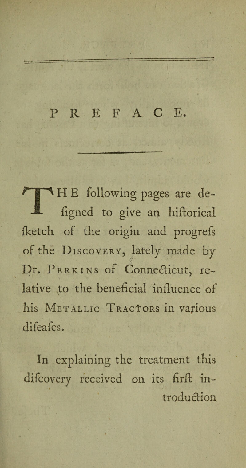 PREFACE. TH E following pages are de- ligned to give an hiftorical fketch of the origin and progrefs of the Discovery, lately made by .i; Dr. P erkins of Connecticut, re- * •' ,h ' lative to the beneficial influence of his Metallic TRACfoRS in various difeafes. In explaining the treatment this difcovery received on its firfl in- * ' / ' trodudion