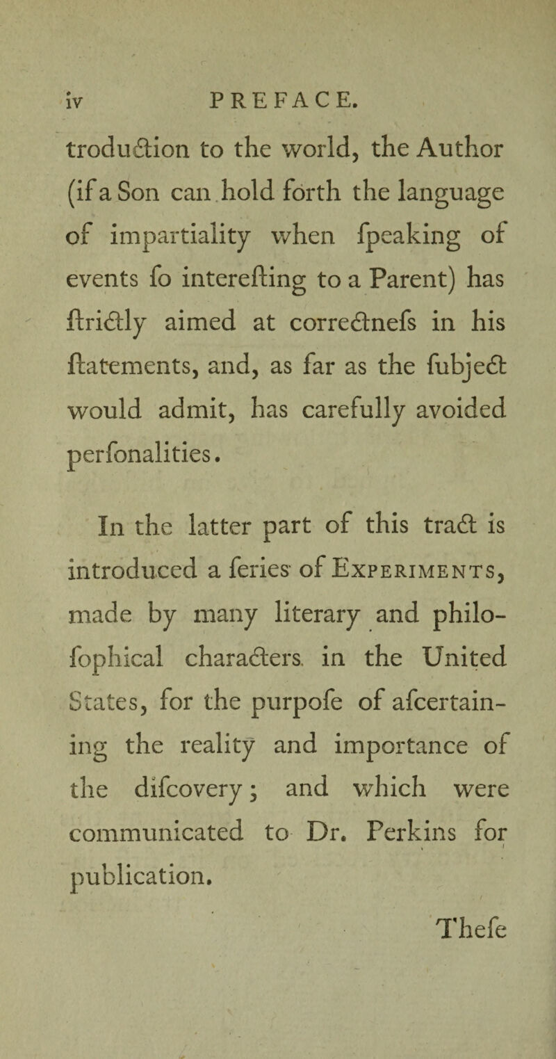 troduition to the world, the Author (if a Son can hold forth the language of impartiality when fpeaking of events fo interefting to a Parent) has ftriCtly aimed at corre&nefs in his ftatements, and, as far as the fubjeCt would admit, has carefully avoided perfonalities. In the latter part of this trad is introduced a feries of Experiments, made by many literary and philo- fophical characters, in the United States, for the purpofe of afcertain- ing the reality and importance of the difcovery; and which were communicated to Dr. Perkins for * / publication. Thefe