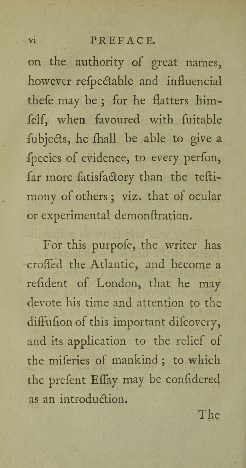 on the authority of great names, however refpedable and influencial thefe may be ; for he flatters him- • / , • felf, when favoured with fuitable fubje&s, he fhall be able to give a fpecies of evidence, to every perfon, far more fatisfaCtory than the tefti- mony of others; viz. that of ocular or experimental demonftration. For this purpofe, the writer has eroded the Atlantic, and become a refldent of London, that he may devote his time and attention to the difluflon of this important difeovery, and its application to the relief of the miferies of mankind ; to which the prefent Eflay may be confidered as an introduction. < y .. . . . •