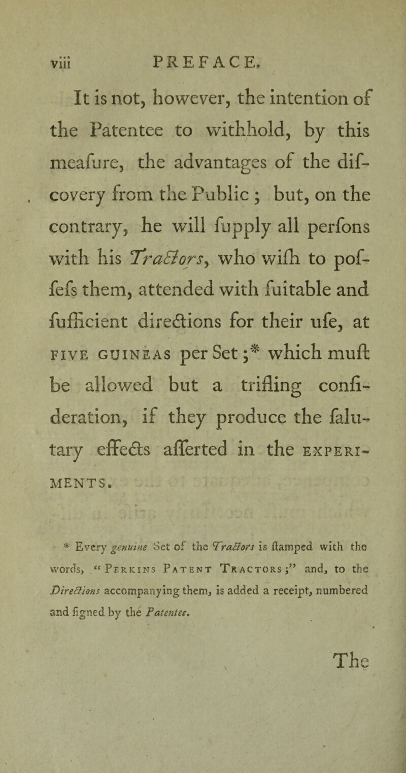 • • ft It is not, however, the intention of the Patentee to withhold, by this meafure, the advantages of the dif- covery from the Public ; but, on the contrary, he will fupply all perfons with his TraSiorSy who wifh to pof- fefs them, attended with fuitable and fufficient directions for their ufe, at five guineas per Set ;* which mull be allowed but a trifling confl- deration, if they produce the falu- tary effeCts aflerted in the experi¬ ments. * Every genuine Set of the Trattors is damped with the words, “Perkins Patent Tractors;” and, to the Dire&ions accompanying them, is added a receipt, numbered and flgned by the Patentee. i