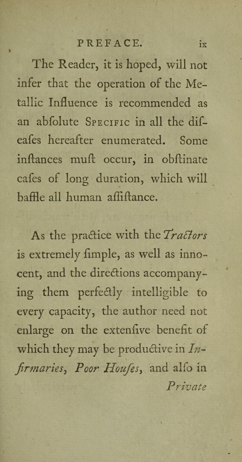 The Reader, it is hoped, will not infer that the operation of the Me¬ tallic Influence is recommended as an abfolute Specific in all the dif- eafes hereafter enumerated. Some inftances muft occur, in obftinate cafes of long duration, which will baffle all human afiiftance. As the practice with the TraEiors is extremely Ample, as well as inno¬ cent, and the directions accompany¬ ing them perfectly intelligible to every capacity, the author need not enlarge on the extenflve benefit of which they may be productive in In¬ firmaries ^ Poor HoufeSf and alfo in Private