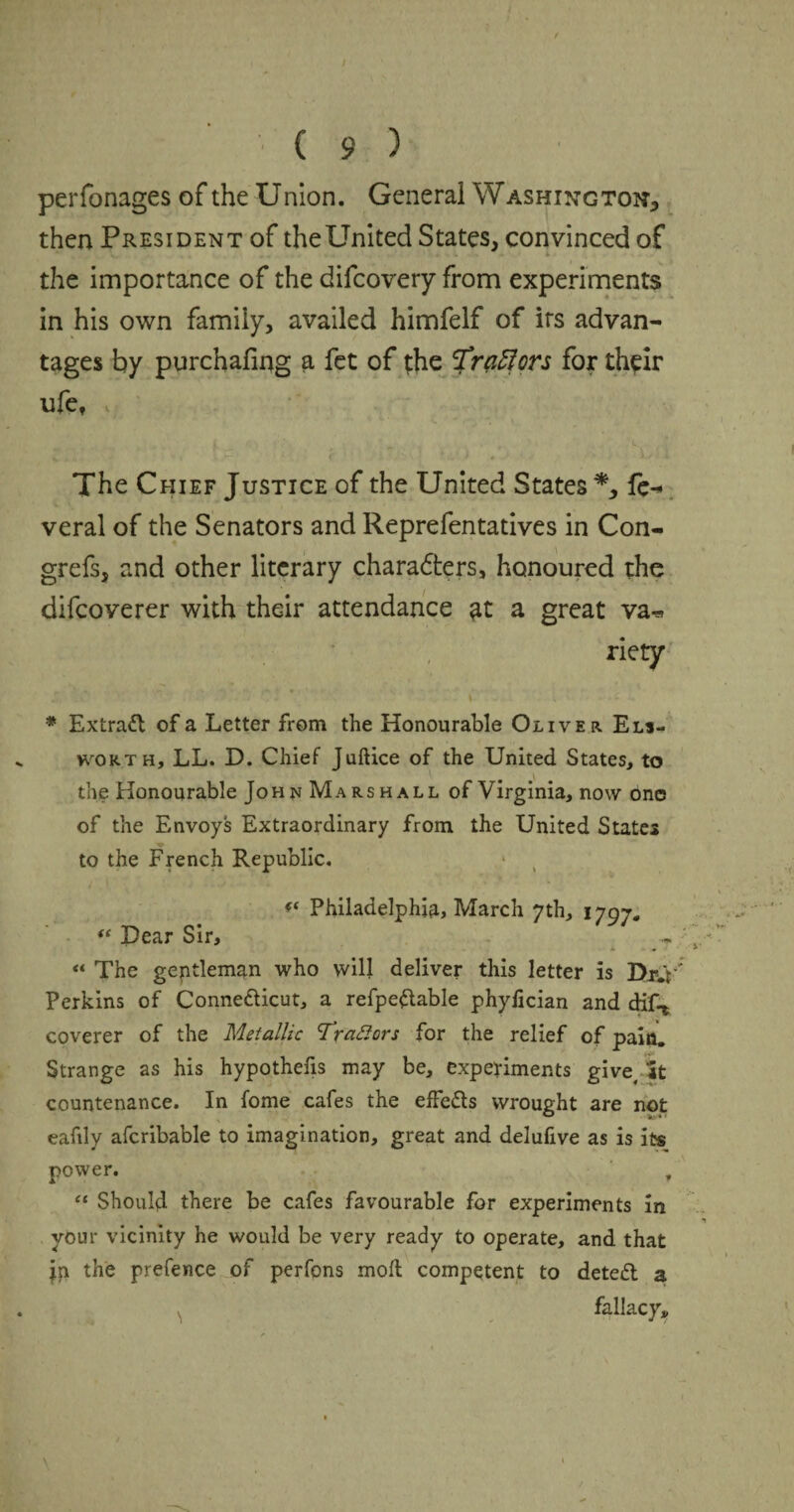 t C 9 ) perfonages of the Union. General Washing ton* then President of theUnited States, convinced of the importance of the difeovery from experiments in his own family, availed himfelf of irs advan¬ tages by purchafing a fet of the 'Traflors for their ufe, The Chief Justice of the United States *, fe^ veral of the Senators and Reprefentatives in Con- grefs, and other literary characters, honoured the difeoverer with their attendance at a great va^ riety JT< .  ^ C- '' \ . * Extract of a Letter from the Honourable Oliver Els- wokth, LL. D. Chief Juftice of the United States, to the Honourable Joh n Marshall of Virginia, now one of the Envoys Extraordinary from the United States to the French Republic. * t Philadelphia, March 7th, 1797.  Dear Sir, * - * « The geptleman who will deliver this letter is Dr.V Perkins of Conne&icut, a refpeftable phyfician and dif* coverer of the Metallic Trattors for the relief of pain. Strange as his hypothecs may be, experiments give. It countenance. In fome cafes the effects wrought are not eafily afcribable to imagination, great and delufive as is its power. , “ Should there be cafes favourable for experiments in your vicinity he would be very ready to operate, and that jp the prefence of perfons mod competent to deted a fallacy*