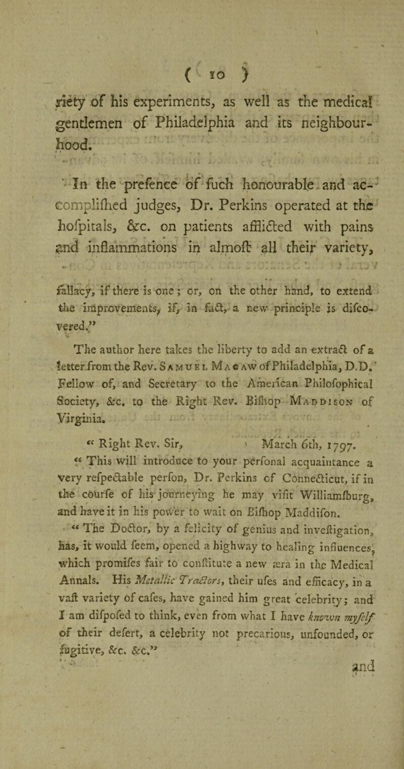 \ O ) riety of his experiments, as well as the medical gentlemen of Philadelphia and its neighbour¬ hood. r ,, */ . • •• • N- ~ I*#- #' * • ' ' • • » •- l v V In the prefence of fuch honourable and ac- eomplifhed judges, Dr. Perkins operated at the hofpitals, &c. on patients afflicted with pains and inflammations in almofl: all their variety, • •* • J » U J M M > 4 V* V / .•«.>¥ * *< ' * *■ » » fallacy, if there is one ; or, on the other hand, to extend the improvements, if, in fact, a new principle is difeo- vered.” i The author here takes the liberty to add an -extract of a letter from the Rev. Samuel Macaw of Philadelphia, D.D. * * ‘ / * Fellow of, and Secretary to the American Philofophical Society, &c. to the Right Rev. Bifhop Maddison of Virginia. m a * 1 - . , “ Right Rev. Sir, > March 6th, 1797. “ This will introduce to your perfonal acquaintance a very refpeCtable perfon, Dr. Perkins of Connecticut, if in the courfe of his journeying he may vifit Williamfburg, and have it in his power to wait on Bifhop Maddifon. “ The DoCtor, by a felicity of genius and inveftigation, has, it would feem, opened a highway to healing influences,, which promifes fair to conflitute a new sera in the Medical Annals. His Metallic Trafiors, their ufes and efficacy, in a vail variety of cafes, have gained him great celebrity; and I am difpofed to think, even from what I have known myfelf of their defert, a celebrity not precarious, unfounded, or fugitive, &c. &c.’a and