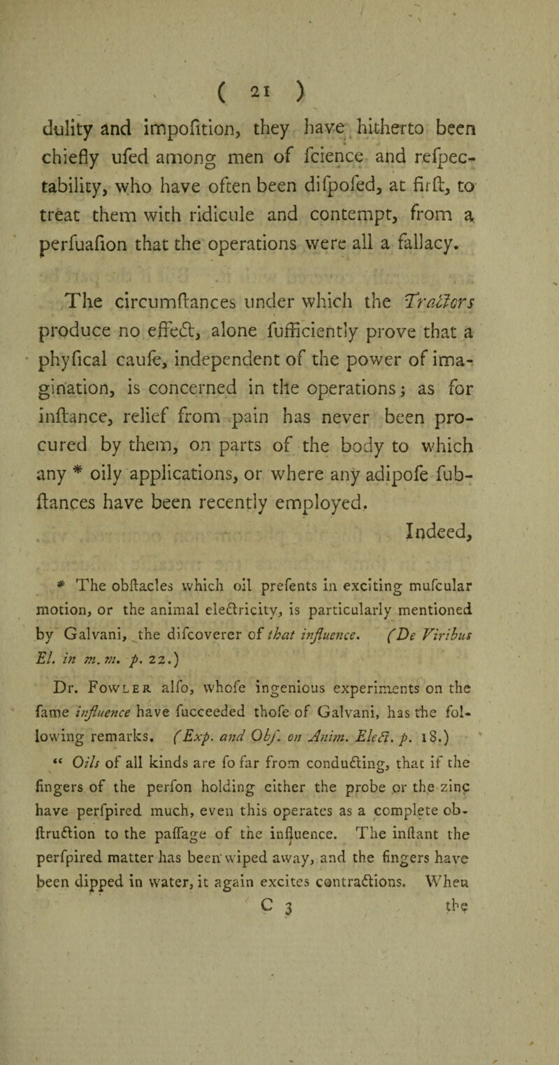 dulity and impofition, they have hitherto been * chiefly ufed among men of fcience and refpec- tability, who have often been difpofed, at fir ft, to treat them with ridicule and contempt, from a perfuafion that the operations were all a fallacy. The circumfiances under which the Trailers I .s t produce no effedt, alone fufficiently prove that a phyfical caule, independent of the power of ima¬ gination, is concerned in the operations; as for inftance, relief from pain has never been pro¬ cured by them, on parts of the body to which any * oily applications, or where any adipofe fub- ftances have been recently employed. Indeed, * The obftacles which oil prefents in exciting mufcular motion, or the animal ele&ricity, is particularly mentioned by Galvani, the difeoverer of that influence. (De Viribus EL in m. ?n. p. 22.) Dr. Fowler alfo, whofe ingenious experiments on the fame influence have fucceeded thofe of Galvani, has the fol¬ lowing remarks. (Exp. and Ob/, on Atiim. Elefi. p. 18.) “ Oils of all kinds are fo far from conducing, that if the lingers of the perfon holding cither the probe or the zinc have perfpired much, even this operates as a complete ob- ftru&ion to the palfage of the influence. The inftant the perfpired matter has been'wiped away, and the fingers have been dipped in water, it again excites contra&ions. When C 3 the