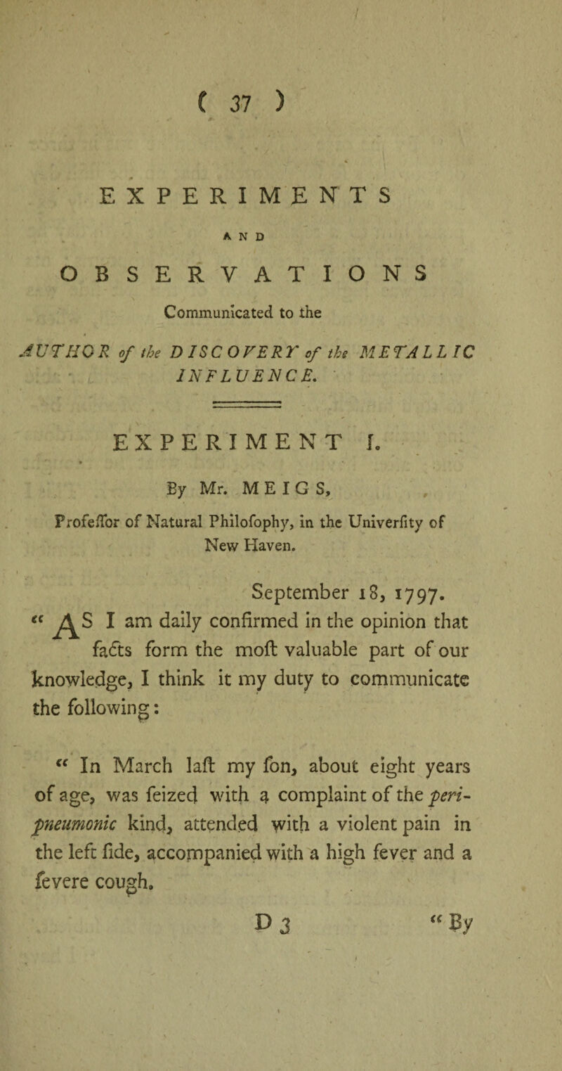 / C 37 ) EXPERIMENTS AND OBSERVATIONS Communicated to the AUTHOR of the DISCOVERT f the METALLIC INFLUENCE. EXPERIMENT I. By Mr. MEIGS, ProfefTor of Natural Philofophy, in the Univerfity of New Haven. September 18, 1797. “ As 1 am daily confirmed in the opinion that fadts form the moll valuable part of our knowledge, I think it my duty to communicate the following ♦ “ In March laft my fon, about eight years of age, was feized with a complaint of the peri- pneumonic kind, attended with a violent pain in the left fide, accompanied with a high fever and a fevere cough, D 3 “ By