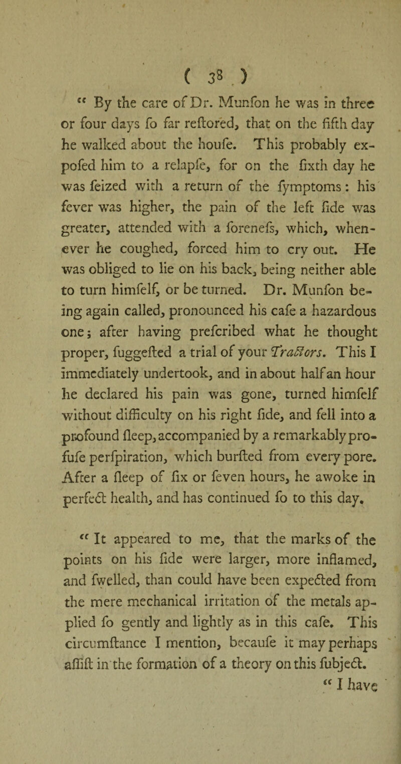 1 <c By the care of Dr. Munfbn he was in three or four days fo far reflored, that on the fifth day he walked about the houfe. This probably ex¬ po fed him to a relapfe, for on the fixth day he was feized with a return of the fymptoms: his fever was higher, the pain of the left fide was greater, attended with a forenefs, which, when¬ ever he coughed, forced him to cry out. He was obliged to lie on his back, being neither able to turn himfelf, or be turned. Dr. Munfon be¬ ing again called, pronounced his cafe a hazardous one; after having prefcribed what he thought proper, fuggefted a trial of your 'Tractors. This I immediately undertook, and in about half an hour he declared his pain was gone, turned himfelf without difficulty on his right fide, and fell into a profound fleep, accompanied by a remarkably pro- fufe perfpiration, which burfled from every pore. After a fleep of fix or feven hours, he awoke in perfedl health, and has continued fo to this day, <c It appeared to me, that the marks of the points on his fide were larger, more inflamed, and fwelled, than could have been expefled from the mere mechanical irritation of the metals ap¬ plied fo gently and lightly as in this cafe. This circumflance I mention, becaufe it may perhaps affift in'the formation of a theory on this fubjeft. t€ I have