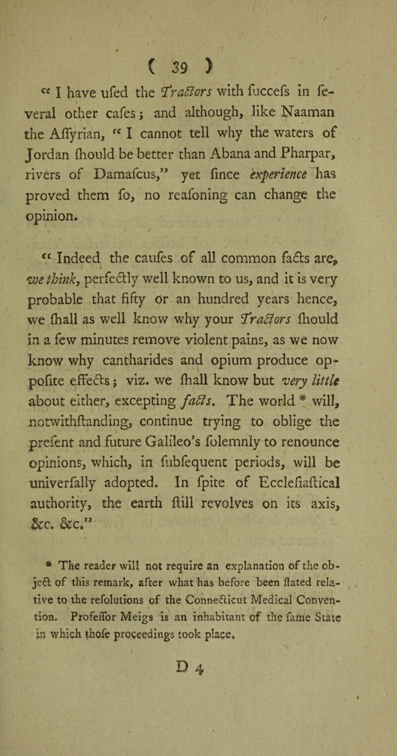 / ( 39 ) cc I have ufed the Trazors with fuccefs in fe-> i veral other cafes; and although, like Naaman the A {Tyrian, rc I cannot tell why the waters of Jordan fhould be better than Abana and Pharpar, rivers of Damafcus,” yet fince experience has proved them fo, no reafoning can change the opinion. fc Indeed the caufes of all common fadbs are* we think, perfectly well known to us, and it is very probable that fifty or an hundred years hence, we fhall as well know why your Tractors fhould in a few minutes remove violent pains, as we now know why cantharides and opium produce op- pofite effefts; viz. we fhall know but very little about either, excepting faffs. The world * will, notwithflanding, continue trying to oblige the prefent and future Galileo’s folemnly to renounce opinions, which, in fubfequent periods, will be univerfally adopted. In fpite of Ecclefiaflical authority, the earth flill revolves on its axis, &c. &c.” * The readeF will not require an explanation of the ob¬ ject of this remark, after what has before been Hated rela¬ tive to the refolutions of the Connecticut Medical Conven¬ tion. ProfeiTor Meigs is an inhabitant of the fame State in which thofe proceedings took place. D 4