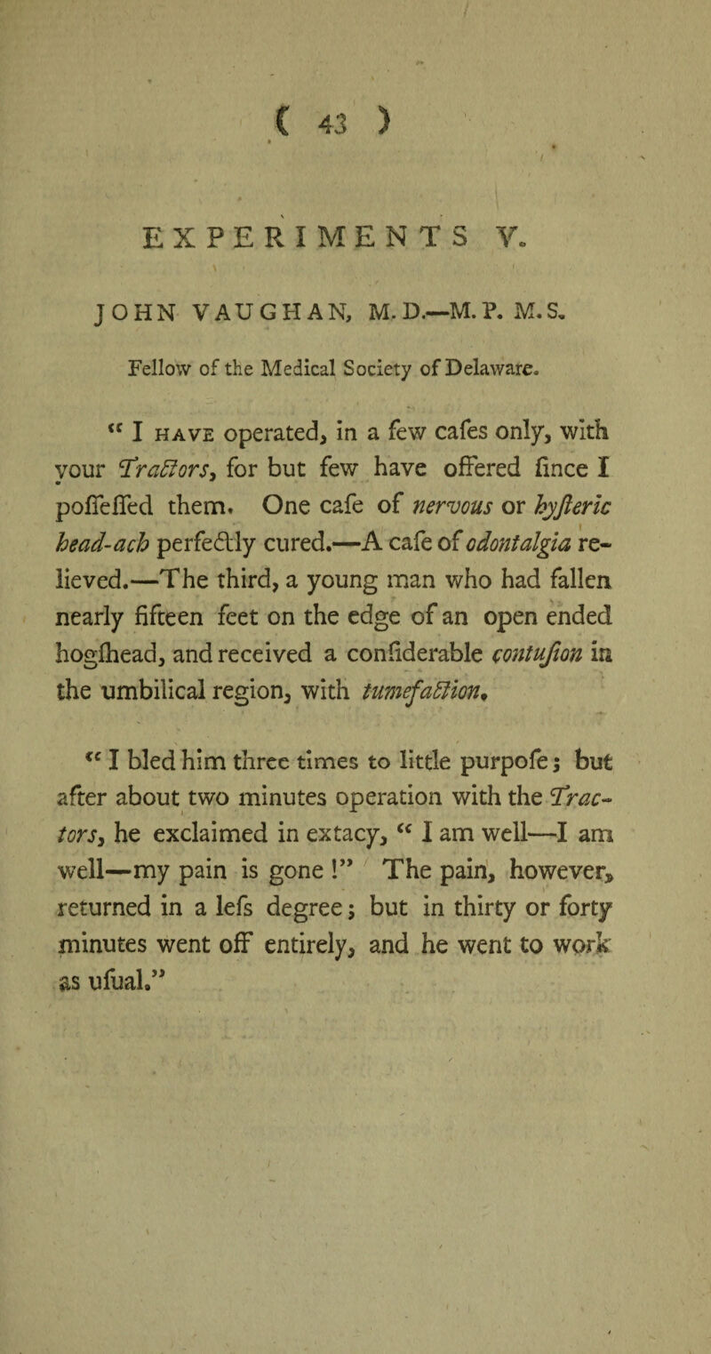 » ' '/ EXPERIMENTS V. JOHN VAUGHAN, M. D.—M. P. M. S. Fellow of the Medical Society of Delaware. <c I have operated, in a few cafes only, with vour ‘Traylors, for but few have offered fince I • * poffeffed them* One cafe of nervous or kyfteric head-ach perfe&ly cured.—A cafe of odontalgia re¬ lieved.—The third, a young man who had fallen nearly fifteen feet on the edge of an open ended hogfhead, and received a confiderable contufion in the umbilical region, with tumefaction, <c I bled him three times to little purpofe; but after about two minutes operation with the cTrac~ tors, he exclaimed in extacy, c< I am well—I am well—my pain is gone !” The pain, however* r returned in a lefs degree; but in thirty or forty minutes went off entirely, and he went to work as ufoa!.”