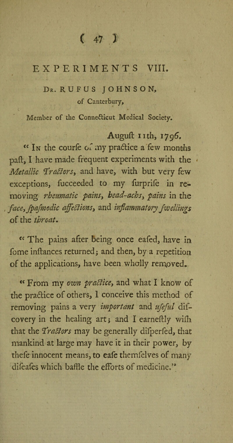 EXPERIMENTS VIII. • / t Dr. RUFUS JOHNSON, of Canterbury, c • Member of the Connecticut Medical Society. Auguft nth, 1796, cc In the courfe of my pra&ice a few months pad, I have made frequent experiments with the Metallic tfraElors, and have, with but very few exceptions, fucceeded to my furprife in re¬ moving rheumatic 'pains, bead-achs, pains in the , faceyjpajmodie ajfeffions, and inflammatory fwellings of the throat. <c The pains after being once eafed, have in fome inftances returned; and then, by a repetition of the applications, have been wholly removed. ) * r, * <c From my own practice, and what I know of the pra6tice of others, 1 conceive this method of removing pains a very important and ufeful dis¬ covery in the healing art; and I earneftiy wifh that the Fraffors may be generally di'fperfed, that mankind at large may have it in their power, by thefe innocent means, to eafe themfelves of many difeafes which baffle the efforts of medicine.”