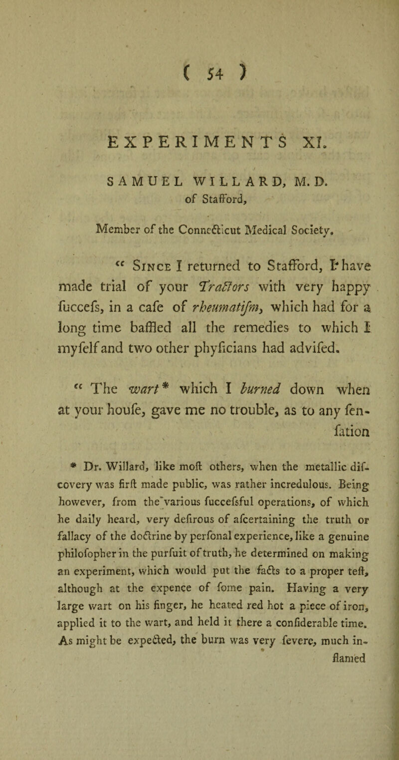 EXPERIMENTS XL t SAMUEL WILLARD, M. D. of Stafford, Member of the Connecticut Medical Society. cc Since I returned to Stafford, I?have made trial of your <Tra£lors with very happy fuccefs, in a cafe of rheumatijm, which had for a long time baffled all the remedies to which I myfelfand two other phyficians had advifed. <c The wart * which I burned down when at your houfe, gave me no trouble, as to any fen- fation \ * Dr. Willard, like moil others, when the metallic dif- covery was firft made public, was rather incredulous. Being however, from the various fuccefsful operations, of which he daily heard, very defirous of afcertaining the truth or fallacy of the do&rine by perfonal experience, like a genuine philofopher in the purfuit of truth, he determined on making an experiment, which would put the fadls to a proper teft, although at the expence of forne pain. Having a very large wart on his finger, he heated red hot a piece of iron, applied it to the wart, and held it there a confiderable time. As might be expected, the burn was very fevere, much in- flamed